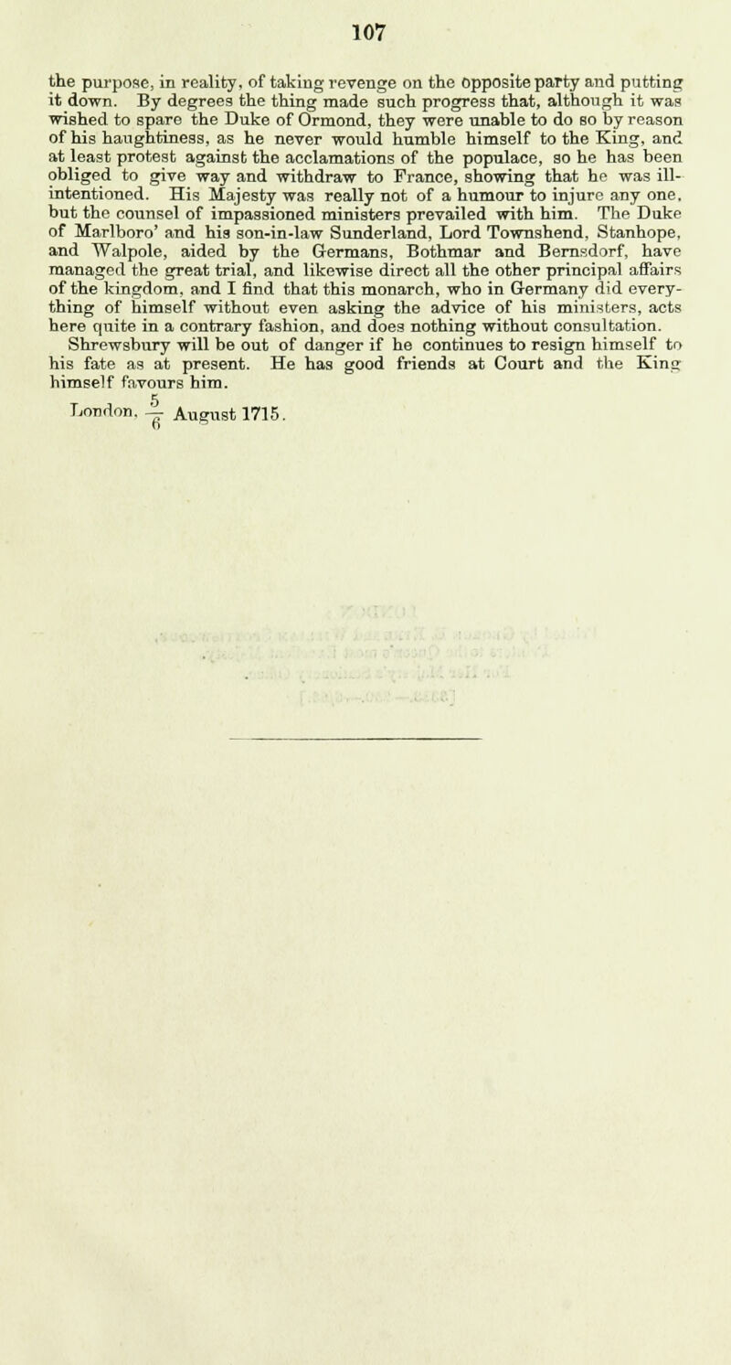 the purpose, in reality, of taking revenge on the opposite party and putting it down. By degrees the thing made such progress that, although it was wished to spare the Duke of Ormond, they were unable to do so by reason of his haughtiness, as he never would humble himself to the King, and at least protest against the acclamations of the populace, so he has been obliged to give way and withdraw to France, showing that he was ill- intentioned. His Majesty was really not of a humour to injure any one. but the counsel of impassioned ministers prevailed with him. The Duke of Marlboro' and his son-in-law Sunderland, Lord Townshend, Stanhope, and Walpole, aided by the Germans, Bothmar and Bernsdorf, have managed the great trial, and likewise direct all the other principal affairs of the kingdom, and I find that this monarch, who in Germany did every- thing of himself without even asking the advice of his ministers, acts here quite in a contrary fashion, and does nothing without consultation. Shrewsbury will be out of danger if he continues to resign himself to his fate as at present. He has good friends at Court and the King himself favours him.