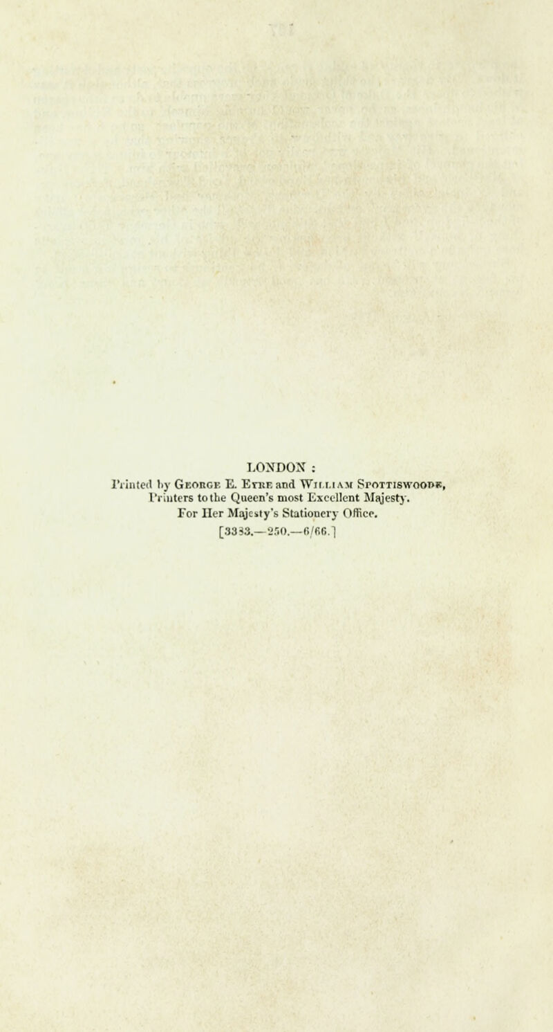 LONDOX : Printed by Geohge E. EntEand Wifi.iam SroTTiswooi>«, Printers to the Queen's most Excellent Majesty. For Her Majesty's Stationer}- Office. [3333.—250.—6/66.]