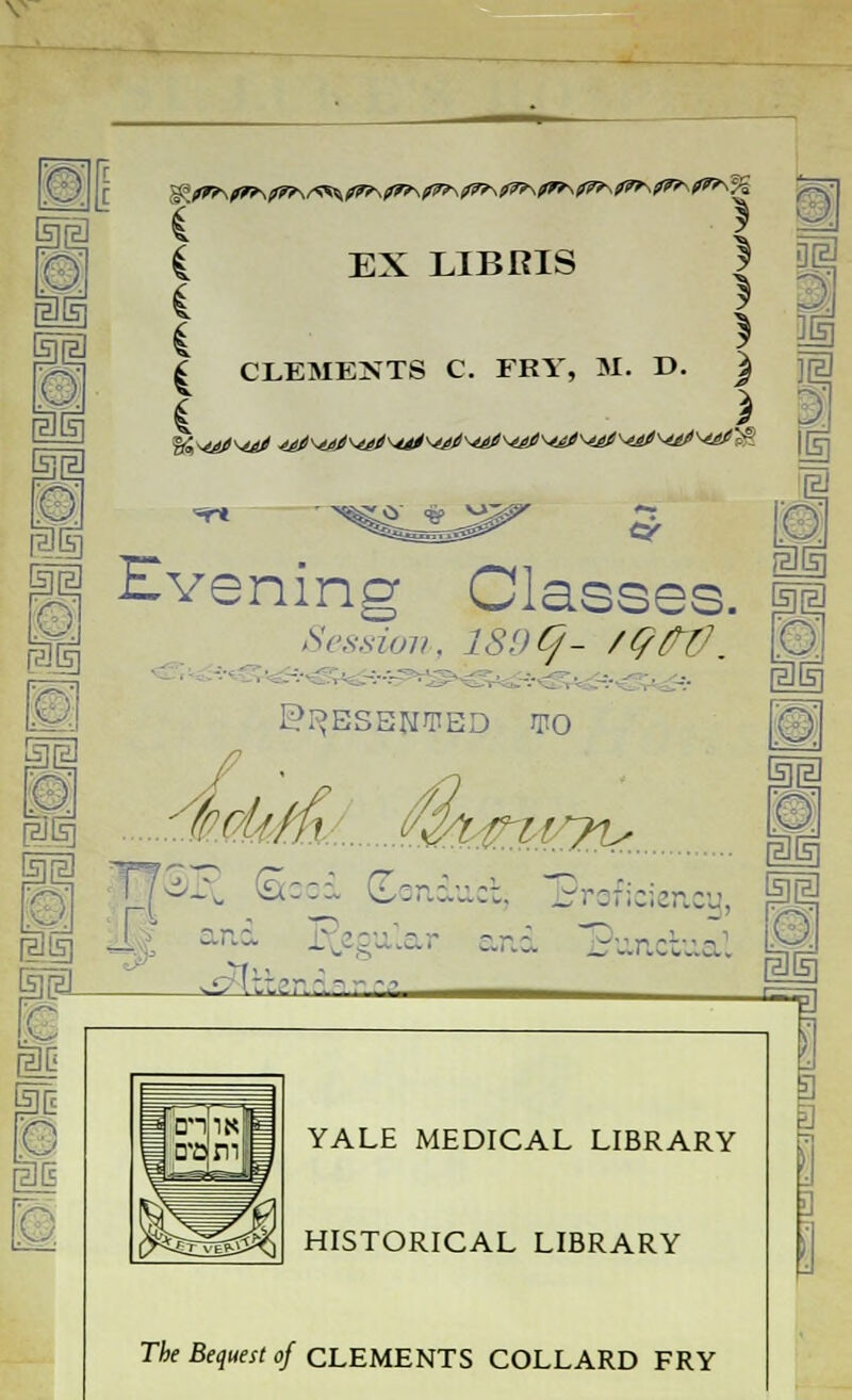 C EX LIBRIS | 4 } m I CLEMENTS C. FRY, M. D. ) jjal *r* rii Evening Classes, m Session, 189*/- /QPfJ. \0j 1 PRESENTED WO IZ Ssod Conduct, Broficio c-- - <r and Punc&ial t©l - ,-; l:':?r - - - -.;, -=p] YALE MEDICAL LIBRARY HISTORICAL LIBRARY Tie Bequest of CLEMENTS COLLARD FRY 3 3 3