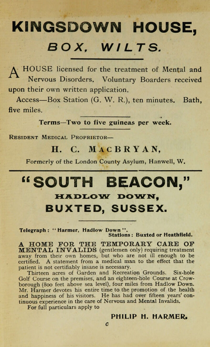 KINGSDOWN HOUSE, BOX, WILTS. A HOUSE licensed for the treatment of Mental and Nervous Disorders. Voluntary Boarders received upon their own written application. Access—Box Station (G. W. R.), ten minutes. Bath, five miles. Terms—Two to five guineas per week. Resident Medical Proprietor— H. C. MACBRYAN, Formerly of the London County Asylum, Hanwell, W. SOUTH BEACON, HADL.OW DOWN, BUXTED, SUSSEX. Telegraph:  Harmer, Hadlow Down. Stations : Buxted or Heathfield. A HOME FOR THE TEMPORARY CARE OF MENTAL INVALIDS (gentlemen only) requiring treatment away from their own homes, but who are not ill enough to be certified. A statement from a medical man to the effect that the patient is not certifiably insane is necessary. Thirteen acres of Garden and Recreation Grounds. Six-hole Golf Course on the premises, and an eighteen-hole Course at Crow- borough (800 feet above sea level), four miles from Hadlow Down. Mr. Harmer devotes his entire time to the promotion of the health and happiness of his visitors. He has had over fifteen years' con- tinuous experience in the care of Nervous and Mental Invalids. For full particulars apply to PHILIP H. HARMER. c