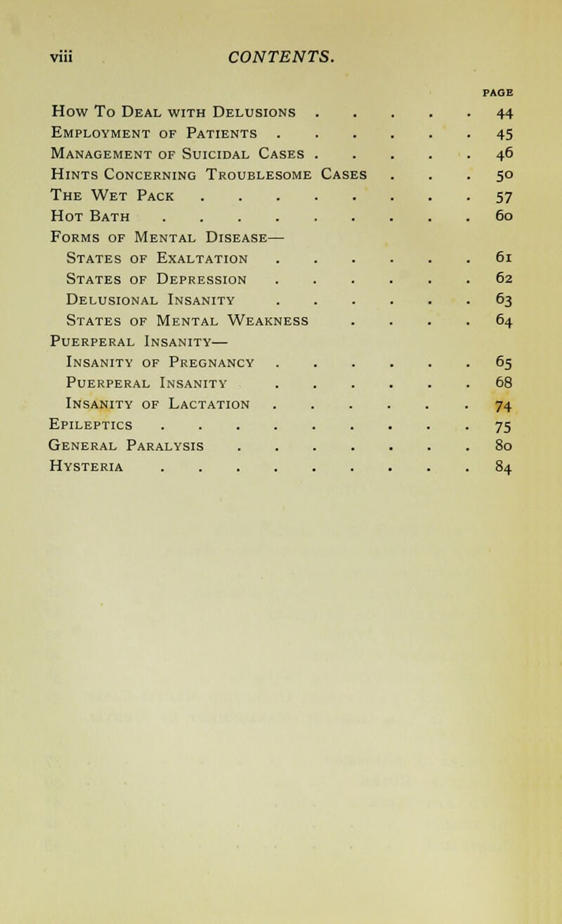 How To Deal with Delusions Employment of Patients . Management of Suicidal Cases Hints Concerning Troublesome The Wet Pack Hot Bath .... Forms of Mental Disease— States of Exaltation States of Depression Delusional Insanity States of Mental Weakness Puerperal Insanity— Insanity of Pregnancy Puerperal Insanity Insanity of Lactation Epileptics .... General Paralysis Hysteria .... Cases page 44 45 46 5° 57 60 61 62 63 64 65 68 74 75 80 84
