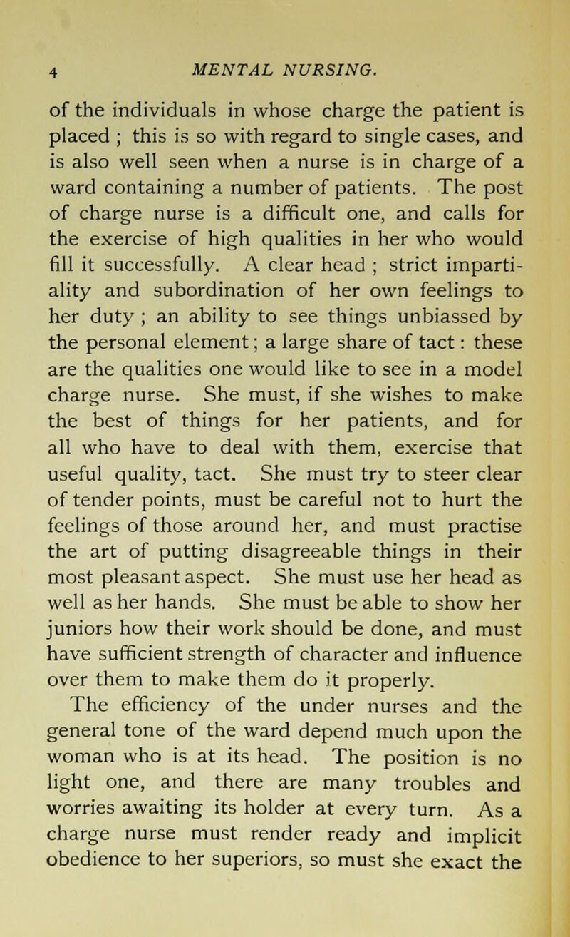 of the individuals in whose charge the patient is placed ; this is so with regard to single cases, and is also well seen when a nurse is in charge of a ward containing a number of patients. The post of charge nurse is a difficult one, and calls for the exercise of high qualities in her who would fill it successfully. A clear head ; strict imparti- ality and subordination of her own feelings to her duty ; an ability to see things unbiassed by the personal element; a large share of tact: these are the qualities one would like to see in a model charge nurse. She must, if she wishes to make the best of things for her patients, and for all who have to deal with them, exercise that useful quality, tact. She must try to steer clear of tender points, must be careful not to hurt the feelings of those around her, and must practise the art of putting disagreeable things in their most pleasant aspect. She must use her head as well as her hands. She must be able to show her juniors how their work should be done, and must have sufficient strength of character and influence over them to make them do it properly. The efficiency of the under nurses and the general tone of the ward depend much upon the woman who is at its head. The position is no light one, and there are many troubles and worries awaiting its holder at every turn. As a charge nurse must render ready and implicit obedience to her superiors, so must she exact the