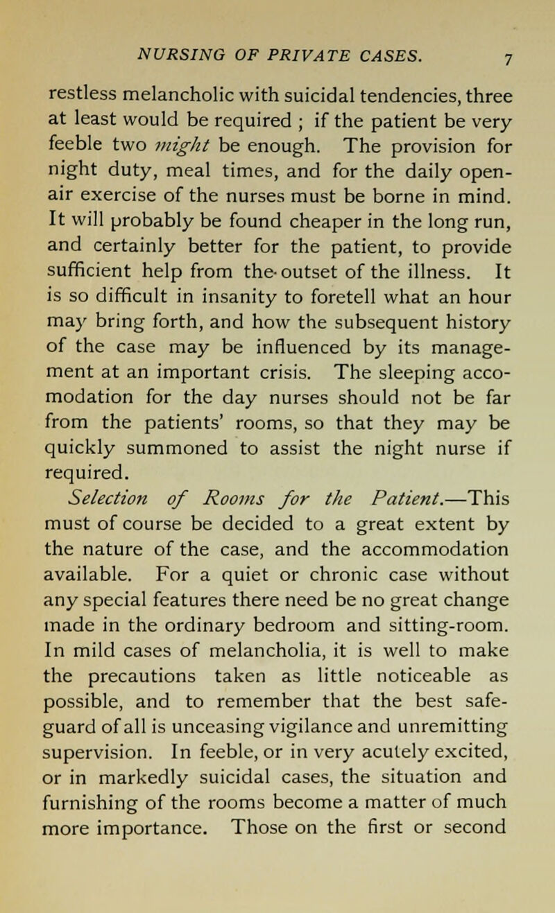 restless melancholic with suicidal tendencies, three at least would be required ; if the patient be very- feeble two might be enough. The provision for night duty, meal times, and for the daily open- air exercise of the nurses must be borne in mind. It will probably be found cheaper in the long run, and certainly better for the patient, to provide sufficient help from the-outset of the illness. It is so difficult in insanity to foretell what an hour may bring forth, and how the subsequent history of the case may be influenced by its manage- ment at an important crisis. The sleeping acco- modation for the day nurses should not be far from the patients' rooms, so that they may be quickly summoned to assist the night nurse if required. Selection of Rooms for the Patient.—This must of course be decided to a great extent by the nature of the case, and the accommodation available. For a quiet or chronic case without any special features there need be no great change made in the ordinary bedroom and sitting-room. In mild cases of melancholia, it is well to make the precautions taken as little noticeable as possible, and to remember that the best safe- guard of all is unceasing vigilance and unremitting supervision. In feeble, or in very acutely excited, or in markedly suicidal cases, the situation and furnishing of the rooms become a matter of much more importance. Those on the first or second