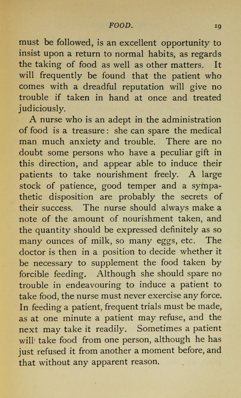 must be followed, is an excellent opportunity to insist upon a return to normal habits, as regards the taking of food as well as other matters. It will frequently be found that the patient who comes with a dreadful reputation will give no trouble if taken in hand at once and treated judiciously. A nurse who is an adept in the administration of food is a treasure: she can spare the medical man much anxiety and trouble. There are no doubt some persons who have a peculiar gift in this direction, and appear able to induce their patients to take nourishment freely. A large stock of patience, good temper and a sympa- thetic disposition are probably the secrets of their success. The nurse should always make a note of the amount of nourishment taken, and the quantity should be expressed definitely as so many ounces of milk, so many eggs, etc. The doctor is then in a position to decide whether it be necessary to supplement the food taken by forcible feeding. Although she should spare no trouble in endeavouring to induce a patient to take food, the nurse must never exercise any force. In feeding a patient, frequent trials must be made, as at one minute a patient may refuse, and the next may take it readily. Sometimes a patient will1 take food from one person, although he has just refused it from another a moment before, and that without any apparent reason.