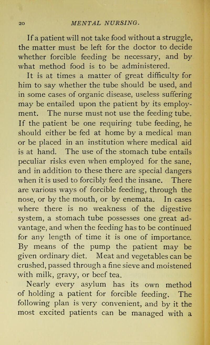 If a patient will not take food without a struggle, the matter must be left for the doctor to decide whether forcible feeding be necessary, and by what method food is to be administered. It is at times a matter of great difficulty for him to say whether the tube should be used, and in some cases of organic disease, useless suffering may be entailed upon the patient by its employ- ment. The nurse must not use the feeding tube. If the patient be one requiring tube feeding, he should either be fed at home by a medical man or be placed in an institution where medical aid is at hand. The use of the stomach tube entails peculiar risks even when employed for the sane, and in addition to these there are special dangers when it is used to forcibly feed the insane. There are various ways of forcible feeding, through the nose, or by the mouth, or by enemata. In cases where there is no weakness of the digestive system, a stomach tube possesses one great ad- vantage, and when the feeding has to be continued for any length of time it is one of importance. By means of the pump the patient may be given ordinary diet. Meat and vegetables can be crushed, passed through a fine sieve and moistened with milk, gravy, or beef tea. Nearly every asylum has its own method of holding a patient for forcible feeding. The following plan is very convenient, and by it the most excited patients can be managed with a