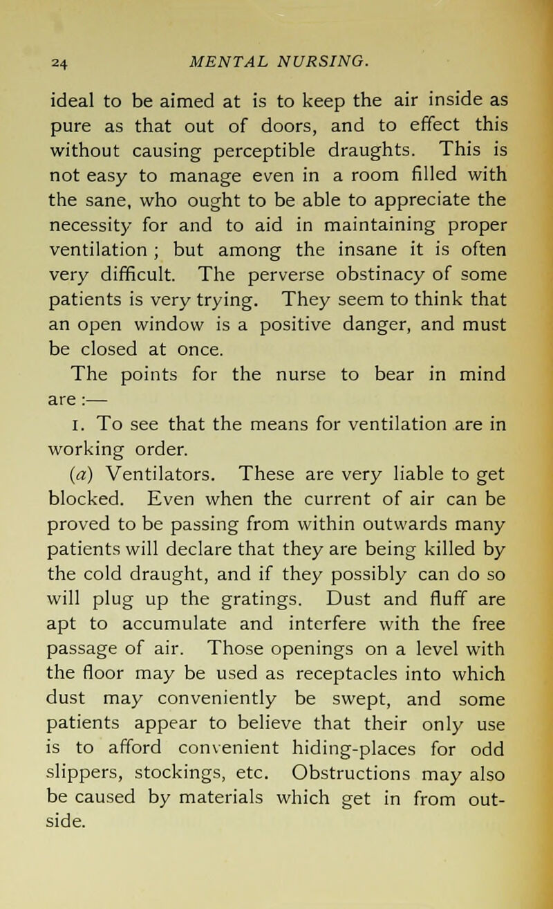 ideal to be aimed at is to keep the air inside as pure as that out of doors, and to effect this without causing perceptible draughts. This is not easy to manage even in a room filled with the sane, who ought to be able to appreciate the necessity for and to aid in maintaining proper ventilation ; but among the insane it is often very difficult. The perverse obstinacy of some patients is very trying. They seem to think that an open window is a positive danger, and must be closed at once. The points for the nurse to bear in mind are:— I. To see that the means for ventilation are in working order. (a) Ventilators. These are very liable to get blocked. Even when the current of air can be proved to be passing from within outwards many patients will declare that they are being killed by the cold draught, and if they possibly can do so will plug up the gratings. Dust and fluff are apt to accumulate and interfere with the free passage of air. Those openings on a level with the floor may be used as receptacles into which dust may conveniently be swept, and some patients appear to believe that their only use is to afford convenient hiding-places for odd slippers, stockings, etc. Obstructions may also be caused by materials which get in from out- side.