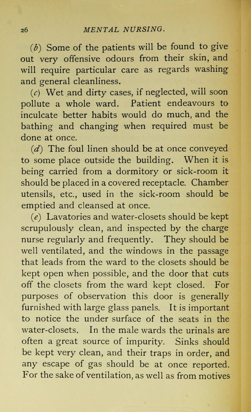 (b) Some of the patients will be found to give out very offensive odours from their skin, and will require particular care as regards washing and general cleanliness. (c) Wet and dirty cases, if neglected, will soon pollute a whole ward. Patient endeavours to inculcate better habits would do much, and the bathing and changing when required must be done at once. (d) The foul linen should be at once conveyed to some place outside the building. When it is being carried from a dormitory or sick-room it should be placed in a covered receptacle. Chamber utensils, etc., used in the sick-room should be emptied and cleansed at once. (e) Lavatories and water-closets should be kept scrupulously clean, and inspected by the charge nurse regularly and frequently. They should be well ventilated, and the windows in the passage that leads from the ward to the closets should be kept open when possible, and the door that cuts off the closets from the ward kept closed. For purposes of observation this door is generally furnished with large glass panels. It is important to notice the under surface of the seats in the water-closets. In the male wards the urinals are often a great source of impurity. Sinks should be kept very clean, and their traps in order, and any escape of gas should be at once reported. For the sake of ventilation, as well as from motives