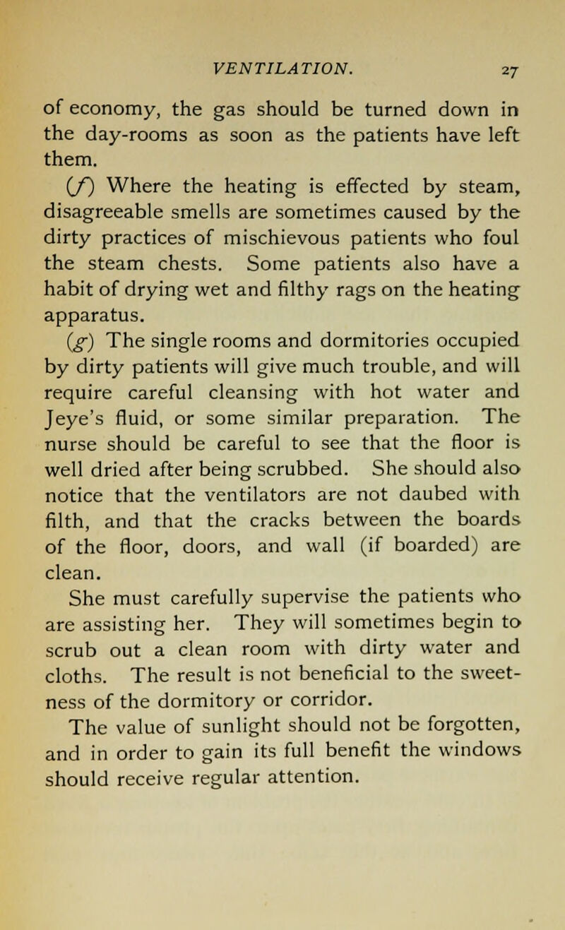 of economy, the gas should be turned down in the day-rooms as soon as the patients have left them. (/) Where the heating is effected by steam, disagreeable smells are sometimes caused by the dirty practices of mischievous patients who foul the steam chests. Some patients also have a habit of drying wet and filthy rags on the heating apparatus. (g) The single rooms and dormitories occupied by dirty patients will give much trouble, and will require careful cleansing with hot water and Jeye's fluid, or some similar preparation. The nurse should be careful to see that the floor is well dried after being scrubbed. She should also notice that the ventilators are not daubed with filth, and that the cracks between the boards of the floor, doors, and wall (if boarded) are clean. She must carefully supervise the patients who are assisting her. They will sometimes begin to scrub out a clean room with dirty water and cloths. The result is not beneficial to the sweet- ness of the dormitory or corridor. The value of sunlight should not be forgotten, and in order to gain its full benefit the windows should receive regular attention.