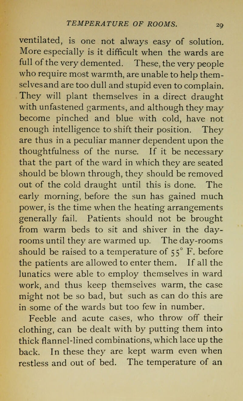 ventilated, is one not always easy of solution. More especially is it difficult when the wards are full of the very demented. These, the very people who require most warmth, are unable to help them- selves and are too dull and stupid even to complain. They will plant themselves in a direct draught with unfastened garments, and although they may become pinched and blue with cold, have not enough intelligence to shift their position. They are thus in a peculiar manner dependent upon the thoughtfulness of the nurse. If it be necessary that the part of the ward in which they are seated should be blown through, they should be removed out of the cold draught until this is done. The early morning, before the sun has gained much power, is the time when the heating arrangements generally fail. Patients should not be brought from warm beds to sit and shiver in the day- rooms until they are warmed up. The day-rooms should be raised to a temperature of 55° F. before the patients are allowed to enter them. If all the lunatics were able to employ themselves in ward work, and thus keep themselves warm, the case might not be so bad, but such as can do this are in some of the wards but too few in number. Feeble and acute cases, who throw off their clothing, can be dealt with by putting them into thick flannel-lined combinations, which lace up the back. In these they are kept warm even when restless and out of bed. The temperature of an