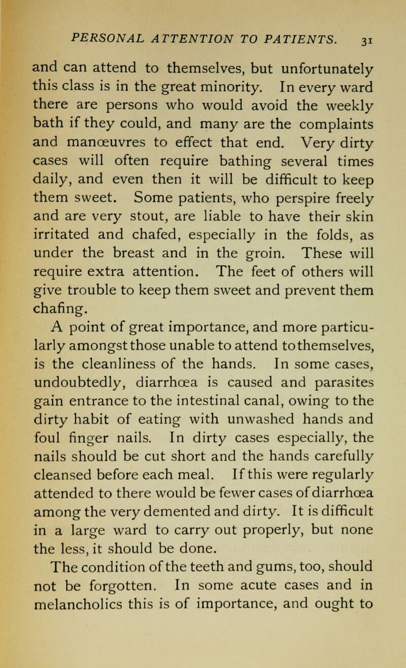 and can attend to themselves, but unfortunately this class is in the great minority. In every ward there are persons who would avoid the weekly bath if they could, and many are the complaints and manoeuvres to effect that end. Very dirty cases will often require bathing several times daily, and even then it will be difficult to keep them sweet. Some patients, who perspire freely and are very stout, are liable to have their skin irritated and chafed, especially in the folds, as under the breast and in the groin. These will require extra attention. The feet of others will give trouble to keep them sweet and prevent them chafing. A point of great importance, and more particu- larly amongst those unable to attend tothemselves, is the cleanliness of the hands. In some cases, undoubtedly, diarrhoea is caused and parasites gain entrance to the intestinal canal, owing to the dirty habit of eating with unwashed hands and foul finger nails. In dirty cases especially, the nails should be cut short and the hands carefully cleansed before each meal. If this were regularly attended to there would be fewer cases of diarrhoea among the very demented and dirty. It is difficult in a large ward to carry out properly, but none the less, it should be done. The condition of the teeth and gums, too, should not be forgotten. In some acute cases and in melancholies this is of importance, and ought to