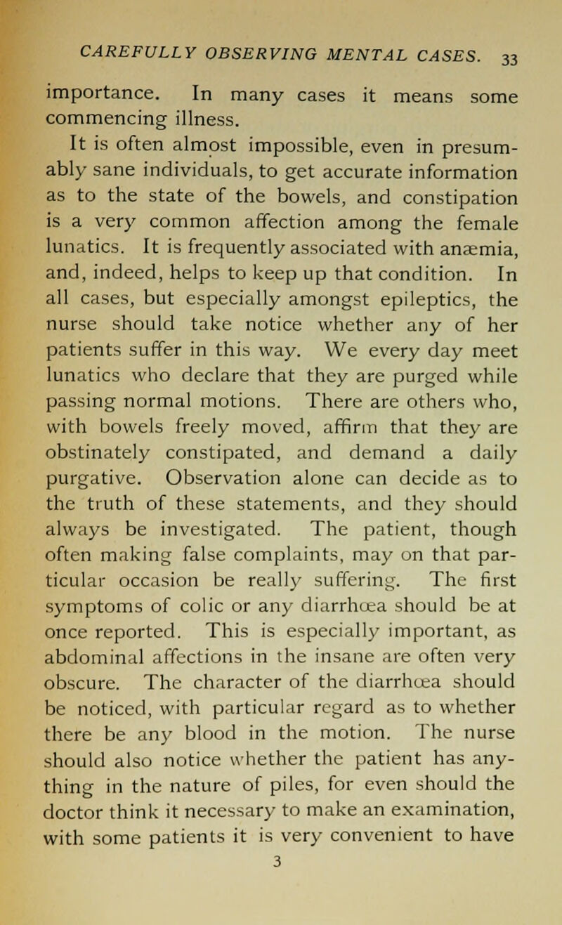 importance. In many cases it means some commencing illness. It is often almost impossible, even in presum- ably sane individuals, to get accurate information as to the state of the bowels, and constipation is a very common affection among the female lunatics. It is frequently associated with anaemia, and, indeed, helps to keep up that condition. In all cases, but especially amongst epileptics, the nurse should take notice whether any of her patients suffer in this way. We every day meet lunatics who declare that they are purged while passing normal motions. There are others who, with bowels freely moved, affirm that they are obstinately constipated, and demand a daily purgative. Observation alone can decide as to the truth of these statements, and they should always be investigated. The patient, though often making false complaints, may on that par- ticular occasion be really suffering. The first symptoms of colic or any diarrhoea should be at once reported. This is especially important, as abdominal affections in the insane are often very obscure. The character of the diarrhoea should be noticed, with particular regard as to whether there be any blood in the motion. The nurse should also notice whether the patient has any- thing in the nature of piles, for even should the doctor think it necessary to make an examination, with some patients it is very convenient to have 3