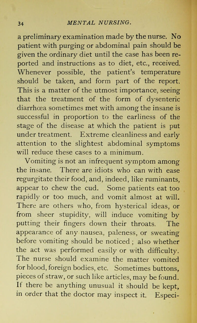 a preliminary examination made by the nurse. No patient with purging or abdominal pain should be given the ordinary diet until the case has been re- ported and instructions as to diet, etc., received. Whenever possible, the patient's temperature should be taken, and form part of the report. This is a matter of the utmost importance, seeing that the treatment of the form of dysenteric diarrhoea sometimes met with among the insane is successful in proportion to the earliness of the stage of the disease at which the patient is put under treatment. Extreme cleanliness and early attention to the slightest abdominal symptoms will reduce these cases to a minimum. Vomiting is not an infrequent symptom among the insane. There are idiots who can with ease regurgitate their food, and, indeed, like ruminants, appear to chew the cud. Some patients eat too rapidly or too much, and vomit almost at will. There are others who, from hysterical ideas, or from sheer stupidity, will induce vomiting by putting their fingers down their throats. The appearance of any nausea, paleness, or sweating before vomiting should be noticed ; also whether the act was performed easily or with difficulty. The nurse should examine the matter vomited for blood, foreign bodies, etc. Sometimes buttons, pieces of straw, or such like articles, may be found. If there be anything unusual it should be kept, in order that the doctor may inspect it. Especi-