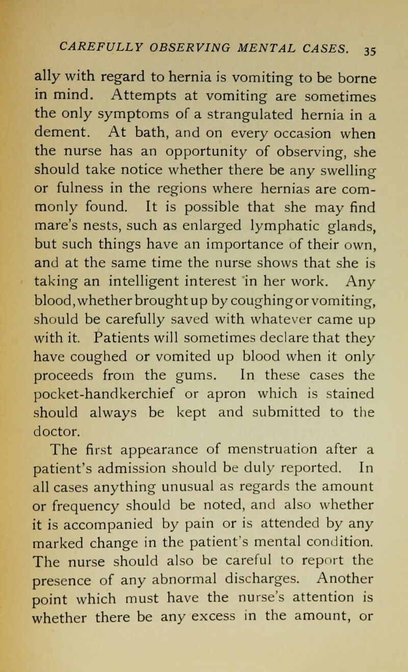 ally with regard to hernia is vomiting to be borne in mind. Attempts at vomiting are sometimes the only symptoms of a strangulated hernia in a dement. At bath, and on every occasion when the nurse has an opportunity of observing, she should take notice whether there be any swelling or fulness in the regions where hernias are com- monly found. It is possible that she may find mare's nests, such as enlarged lymphatic glands, but such things have an importance of their own, and at the same time the nurse shows that she is taking an intelligent interest in her work. Any blood, whether brought up by coughingor vomiting, should be carefully saved with whatever came up with it. Patients will sometimes declare that they have coughed or vomited up blood when it only proceeds from the gums. In these cases the pocket-handkerchief or apron which is stained should always be kept and submitted to the doctor. The first appearance of menstruation after a patient's admission should be duly reported. In all cases anything unusual as regards the amount or frequency should be noted, and also whether it is accompanied by pain or is attended by any marked change in the patient's mental condition. The nurse should also be careful to report the presence of any abnormal discharges. Another point which must have the nurse's attention is whether there be any excess in the amount, or