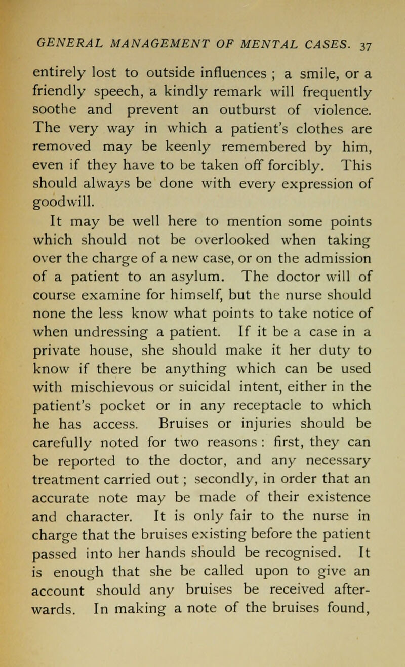 entirely lost to outside influences ; a smile, or a friendly speech, a kindly remark will frequently soothe and prevent an outburst of violence. The very way in which a patient's clothes are removed may be keenly remembered by him, even if they have to be taken off forcibly. This should always be done with every expression of goodwill. It may be well here to mention some points which should not be overlooked when taking over the charge of a new case, or on the admission of a patient to an asylum. The doctor will of course examine for himself, but the nurse should none the less know what points to take notice of when undressing a patient. If it be a case in a private house, she should make it her duty to know if there be anything which can be used with mischievous or suicidal intent, either in the patient's pocket or in any receptacle to which he has access. Bruises or injuries should be carefully noted for two reasons : first, they can be reported to the doctor, and any necessary treatment carried out; secondly, in order that an accurate note may be made of their existence and character. It is only fair to the nurse in charge that the bruises existing before the patient passed into her hands should be recognised. It is enough that she be called upon to give an account should any bruises be received after- wards. In making a note of the bruises found,