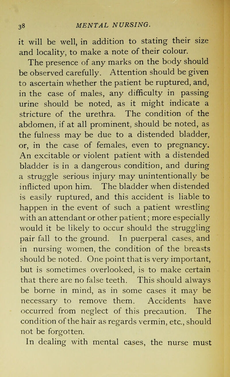 it will be well, in addition to stating their size and locality, to make a note of their colour. The presence of any marks on the body should be observed carefully. Attention should be given to ascertain whether the patient be ruptured, and, in the case of males, any difficulty in passing urine should be noted, as it might indicate a stricture of the urethra. The condition of the abdomen, if at all prominent, should be noted, as the fulness may be due to a distended bladder, or, in the case of females, even to pregnancy. An excitable or violent patient with a distended bladder is in a dangerous condition, and during a struggle serious injury may unintentionally be inflicted upon him. The bladder when distended is easily ruptured, and this accident is liable to happen in the event of such a patient wrestling with an attendant or other patient; more especially would it be likely to occur should the struggling pair fall to the ground. In puerperal cases, and in nursing women, the condition of the breasts should be noted. One point that is very important, but is sometimes overlooked, is to make certain that there are no false teeth. This should always be borne in mind, as in some cases it may be necessary to remove them. Accidents have occurred from neglect of this precaution. The condition of the hair as regards vermin, etc., should not be forgotten. In dealing with mental cases, the nurse must