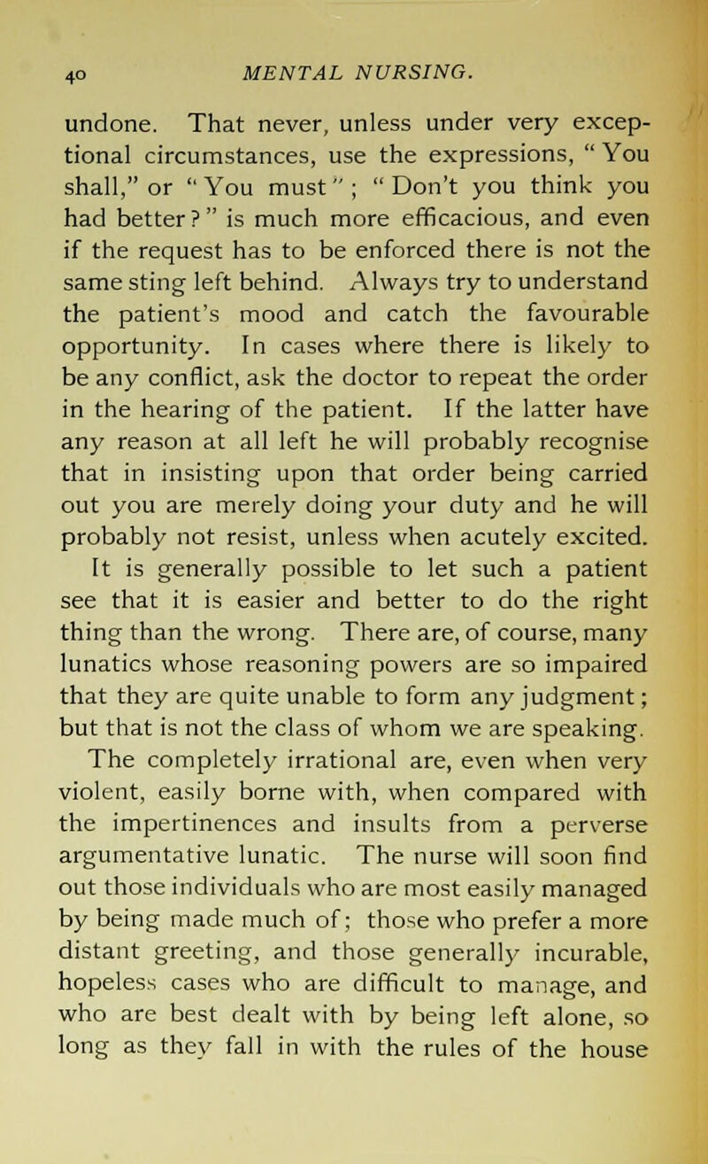 undone. That never, unless under very excep- tional circumstances, use the expressions,  You shall, or You must; Don't you think you had better? is much more efficacious, and even if the request has to be enforced there is not the same sting left behind. Always try to understand the patient's mood and catch the favourable opportunity. In cases where there is likely to be any conflict, ask the doctor to repeat the order in the hearing of the patient. If the latter have any reason at all left he will probably recognise that in insisting upon that order being carried out you are merely doing your duty and he will probably not resist, unless when acutely excited. It is generally possible to let such a patient see that it is easier and better to do the right thing than the wrong. There are, of course, many lunatics whose reasoning powers are so impaired that they are quite unable to form any judgment; but that is not the class of whom we are speaking. The completely irrational are, even when very violent, easily borne with, when compared with the impertinences and insults from a perverse argumentative lunatic. The nurse will soon find out those individuals who are most easily managed by being made much of; those who prefer a more distant greeting, and those generally incurable, hopeless cases who are difficult to manage, and who are best dealt with by being left alone, so long as they fall in with the rules of the house