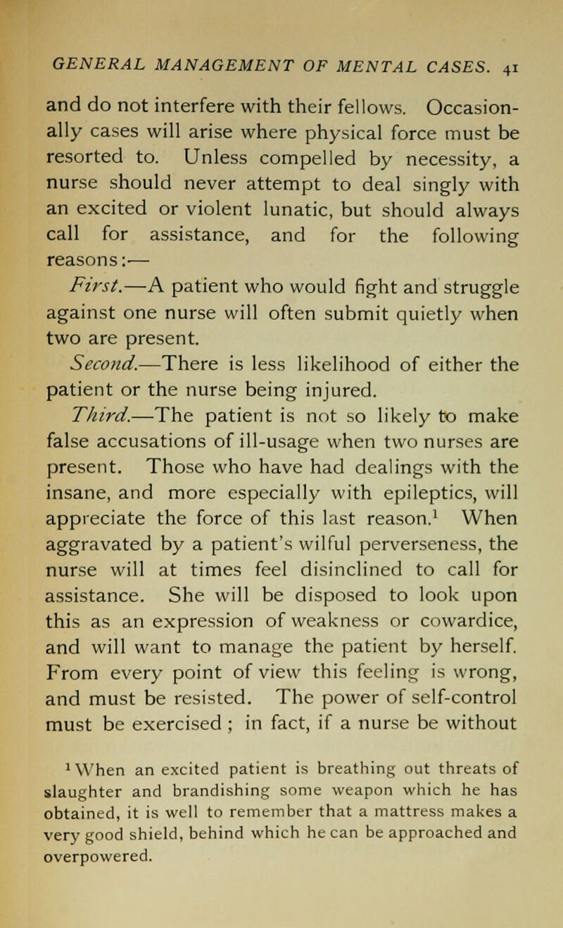 and do not interfere with their fellows. Occasion- ally cases will arise where physical force must be resorted to. Unless compelled by necessity, a nurse should never attempt to deal singly with an excited or violent lunatic, but should always call for assistance, and for the following reasons:— First.—A patient who would fight and struggle against one nurse will often submit quietly when two are present. Second.—There is less likelihood of either the patient or the nurse being injured. Third.—The patient is not so likely to make false accusations of ill-usage when two nurses are present. Those who have had dealings with the insane, and more especially with epileptics, will appreciate the force of this last reason.1 When aggravated by a patient's wilful perverseness, the nurse will at times feel disinclined to call for assistance. She will be disposed to look upon this as an expression of weakness or cowardice, and will want to manage the patient by herself. From every point of view this feeling is wrong, and must be resisted. The power of self-control must be exercised ; in fact, if a nurse be without When an excited patient is breathing out threats of slaughter and brandishing some weapon which he has obtained, it is well to remember that a mattress makes a very good shield, behind which he can be approached and overpowered.