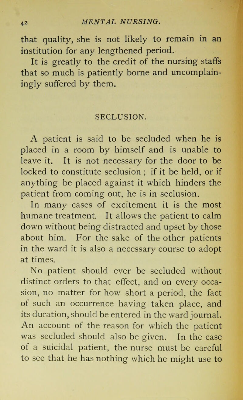 that quality, she is not likely to remain in an institution for any lengthened period. It is greatly to the credit of the nursing staffs that so much is patiently borne and uncomplain- ingly suffered by them. SECLUSION. A patient is said to be secluded when he is placed in a room by himself and is unable to leave it. It is not necessary for the door to be locked to constitute seclusion ; if it be held, or if anything be placed against it which hinders the patient from coming out, he is in seclusion. In many cases of excitement it is the most humane treatment. It allows the patient to calm down without being distracted and upset by those about him. For the sake of the other patients in the ward it is also a necessary course to adopt at times. No patient should ever be secluded without distinct orders to that effect, and on every occa- sion, no matter for how short a period, the fact of such an occurrence having taken place, and its duration, should be entered in the ward journal. An account of the reason for which the patient was secluded should also be given. In the case of a suicidal patient, the nurse must be careful to see that he has nothing which he might use to