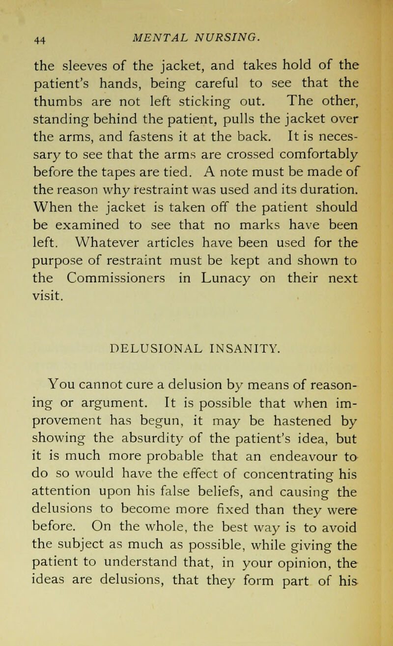 the sleeves of the jacket, and takes hold of the patient's hands, being careful to see that the thumbs are not left sticking out. The other, standing behind the patient, pulls the jacket over the arms, and fastens it at the back. It is neces- sary to see that the arms are crossed comfortably before the tapes are tied. A note must be made of the reason why restraint was used and its duration. When the jacket is taken off the patient should be examined to see that no marks have been left. Whatever articles have been used for the purpose of restraint must be kept and shown to the Commissioners in Lunacy on their next visit. DELUSIONAL INSANITY. You cannot cure a delusion by means of reason- ing or argument. It is possible that when im- provement has begun, it may be hastened by showing the absurdity of the patient's idea, but it is much more probable that an endeavour to do so would have the effect of concentrating his attention upon his false beliefs, and causing the delusions to become more fixed than they were before. On the whole, the best way is to avoid the subject as much as possible, while giving the patient to understand that, in your opinion, the ideas are delusions, that they form part of his