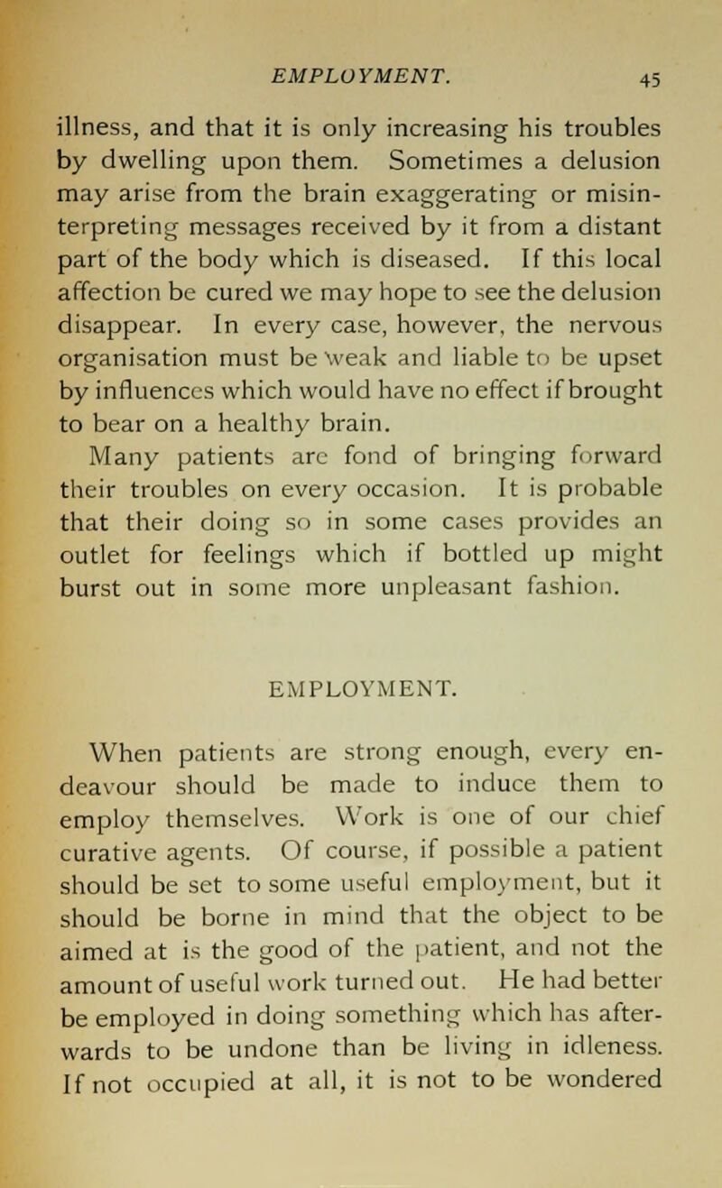 illness, and that it is only increasing his troubles by dwelling upon them. Sometimes a delusion may arise from the brain exaggerating or misin- terpreting messages received by it from a distant part of the body which is diseased. If this local affection be cured we may hope to see the delusion disappear. In every case, however, the nervous organisation must be \veak and liable to be upset by influences which would have no effect if brought to bear on a healthy brain. Many patients are fond of bringing forward their troubles on every occasion. It is probable that their doing so in some cases provides an outlet for feelings which if bottled up might burst out in some more unpleasant fashion. EMPLOYMENT. When patients are strong enough, every en- deavour should be made to induce them to employ themselves. Work is one of our chief curative agents. Of course, if possible a patient should be set to some useful employment, but it should be borne in mind that the object to be aimed at is the good of the patient, and not the amount of useful work turned out. He had better be employed in doing something which has after- wards to be undone than be living in idleness. If not occupied at all, it is not to be wondered