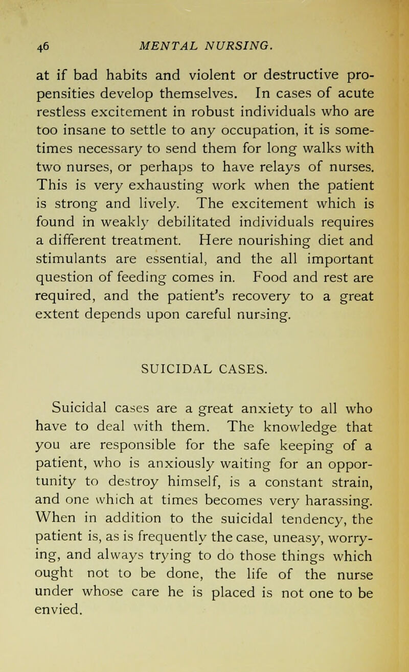 at if bad habits and violent or destructive pro- pensities develop themselves. In cases of acute restless excitement in robust individuals who are too insane to settle to any occupation, it is some- times necessary to send them for long walks with two nurses, or perhaps to have relays of nurses. This is very exhausting work when the patient is strong and lively. The excitement which is found in weakly debilitated individuals requires a different treatment. Here nourishing diet and stimulants are essential, and the all important question of feeding comes in. Food and rest are required, and the patient's recovery to a great extent depends upon careful nursing. SUICIDAL CASES. Suicidal cases are a great anxiety to all who have to deal with them. The knowledge that you are responsible for the safe keeping of a patient, who is anxiously waiting for an oppor- tunity to destroy himself, is a constant strain, and one which at times becomes very harassing. When in addition to the suicidal tendency, the patient is, as is frequently the case, uneasy, worry- ing, and always trying to do those things which ought not to be done, the life of the nurse under whose care he is placed is not one to be envied.