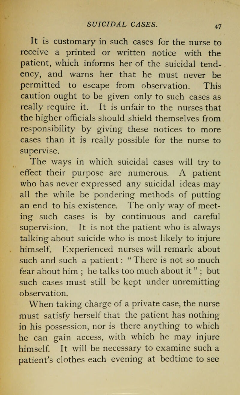 It is customary in such cases for the nurse to receive a printed or written notice with the patient, which informs her of the suicidal tend- ency, and warns her that he must never be permitted to escape from observation. This caution ought to be given only to such cases as really require it. It is unfair to the nurses that the higher officials should shield themselves from responsibility by giving these notices to more cases than it is really possible for the nurse to supervise. The ways in which suicidal cases will try to effect their purpose are numerous. A patient who has never expressed any suicidal ideas may all the while be pondering methods of putting an end to his existence. The only way of meet- ing such cases is by continuous and careful supervision. It is not the patient who is always talking about suicide who is most likely to injure himself. Experienced nurses will remark about such and such a patient:  There is not so much fear about him ; he talks too much about it  ; but such cases must still be kept under unremitting observation. When taking charge of a private case, the nurse must satisfy herself that the patient has nothing in his possession, nor is there anything to which he can gain access, with which he may injure himself. It will be necessary to examine such a patient's clothes each evening at bedtime to see