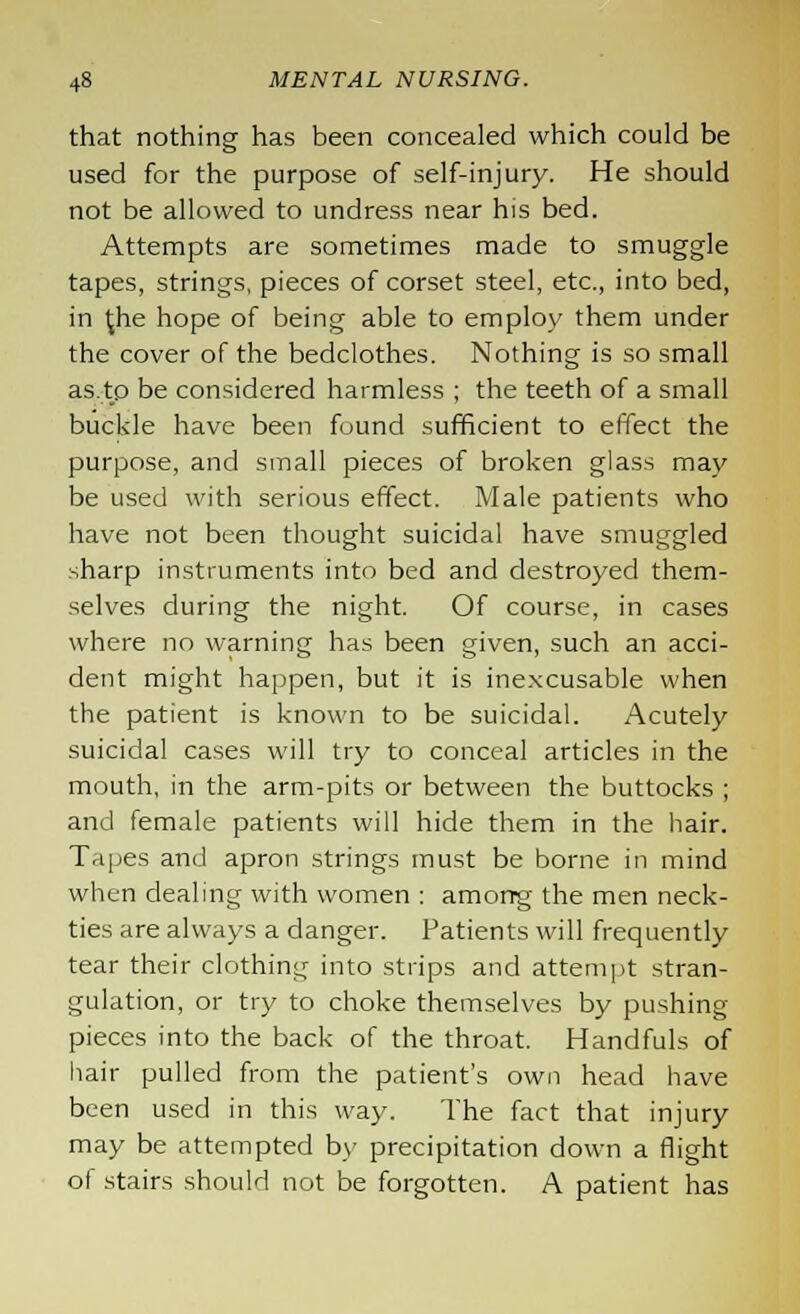 that nothing has been concealed which could be used for the purpose of self-injury. He should not be allowed to undress near his bed. Attempts are sometimes made to smuggle tapes, strings, pieces of corset steel, etc., into bed, in 1;he hope of being able to employ them under the cover of the bedclothes. Nothing is so small as.tp be considered harmless ; the teeth of a small buckle have been found sufficient to effect the purpose, and small pieces of broken glass may be used with serious effect. Male patients who have not been thought suicidal have smuggled sharp instruments into bed and destroyed them- selves during the night. Of course, in cases where no warning has been given, such an acci- dent might happen, but it is inexcusable when the patient is known to be suicidal. Acutely suicidal cases will try to conceal articles in the mouth, in the arm-pits or between the buttocks ; and female patients will hide them in the hair. Tapes and apron strings must be borne in mind when dealing with women : amorrg the men neck- ties are always a danger. Patients will frequently tear their clothing into strips and attempt stran- gulation, or try to choke themselves by pushing pieces into the back of the throat. Handfuls of hair pulled from the patient's own head have been used in this way. The fact that injury may be attempted by precipitation down a flight of stairs should not be forgotten. A patient has