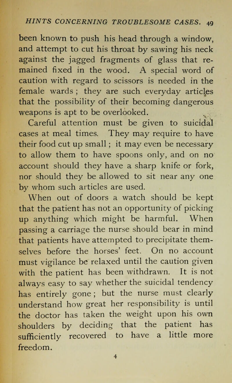 been known to push his head through a window, and attempt to cut his throat by sawing his neck against the jagged fragments of glass that re- mained fixed in the wood. A special word of caution with regard to scissors is needed in the female wards ; they are such everyday articles that the possibility of their becoming dangerous weapons is apt to be overlooked. Careful attention must be given to suicidal cases at meal times. They may require to have their food cut up small; it may even be necessary to allow them to have spoons only, and on no account should they have a sharp knife or fork, nor should they be allowed to sit near any one by whom such articles are used. When out of doors a watch should be kept that the patient has not an opportunity of picking up anything which might be harmful. When passing a carriage the nurse should bear in mind that patients have attempted to precipitate them- selves before the horses' feet. On no account must vigilance be relaxed until the caution given with the patient has been withdrawn. It is not always easy to say whether the suicidal tendency has entirely gone ; but the nurse must clearly understand how great her responsibility is until the doctor has taken the weight upon his own shoulders by deciding that the patient has sufficiently recovered to have a little more freedom. 4