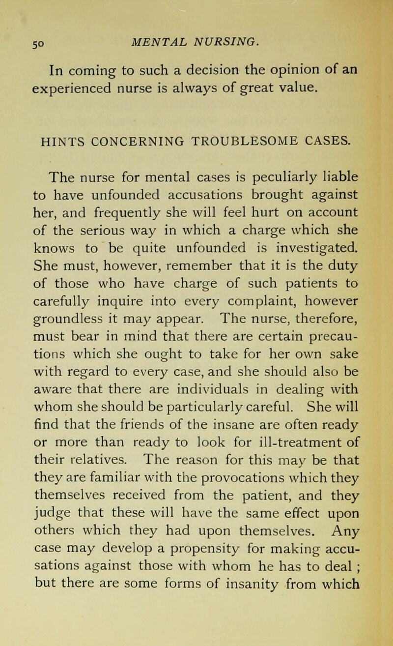 5° In coming to such a decision the opinion of an experienced nurse is always of great value. HINTS CONCERNING TROUBLESOME CASES. The nurse for mental cases is peculiarly liable to have unfounded accusations brought against her, and frequently she will feel hurt on account of the serious way in which a charge which she knows to be quite unfounded is investigated. She must, however, remember that it is the duty of those who have charge of such patients to carefully inquire into every complaint, however groundless it may appear. The nurse, therefore, must bear in mind that there are certain precau- tions which she ought to take for her own sake with regard to every case, and she should also be aware that there are individuals in dealing with whom she should be particularly careful. She will find that the friends of the insane are often ready or more than ready to look for ill-treatment of their relatives. The reason for this may be that they are familiar with the provocations which they themselves received from the patient, and they judge that these will have the same effect upon others which they had upon themselves. Any case may develop a propensity for making accu- sations against those with whom he has to deal ; but there are some forms of insanity from which