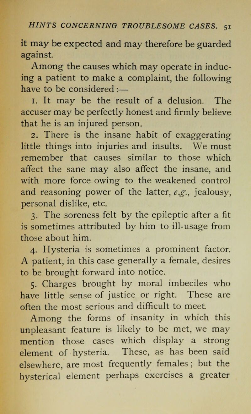 it may be expected and may therefore be guarded against. Among the causes which may operate in induc- ing a patient to make a complaint, the following have to be considered :— 1. It may be the result of a delusion. The accuser may be perfectly honest and firmly believe that he is an injured person. 2. There is the insane habit of exaggerating little things into injuries and insults. We must remember that causes similar to those which affect the sane may also affect the insane, and with more force owing to the weakened control and reasoning power of the latter, e.g., jealousy, personal dislike, etc. 3. The soreness felt by the epileptic after a fit is sometimes attributed by him to ill-usage from those about him. 4. Hysteria is sometimes a prominent factor. A patient, in this case generally a female, desires to be brought forward into notice. 5. Charges brought by moral imbeciles who have little sense of justice or right. These are often the most serious and difficult to meet. Among the forms of insanity in which this unpleasant feature is likely to be met, we may mention those cases which display a strong element of hysteria. These, as has been said elsewhere, are most frequently females ; but the hysterical element perhaps exercises a greater