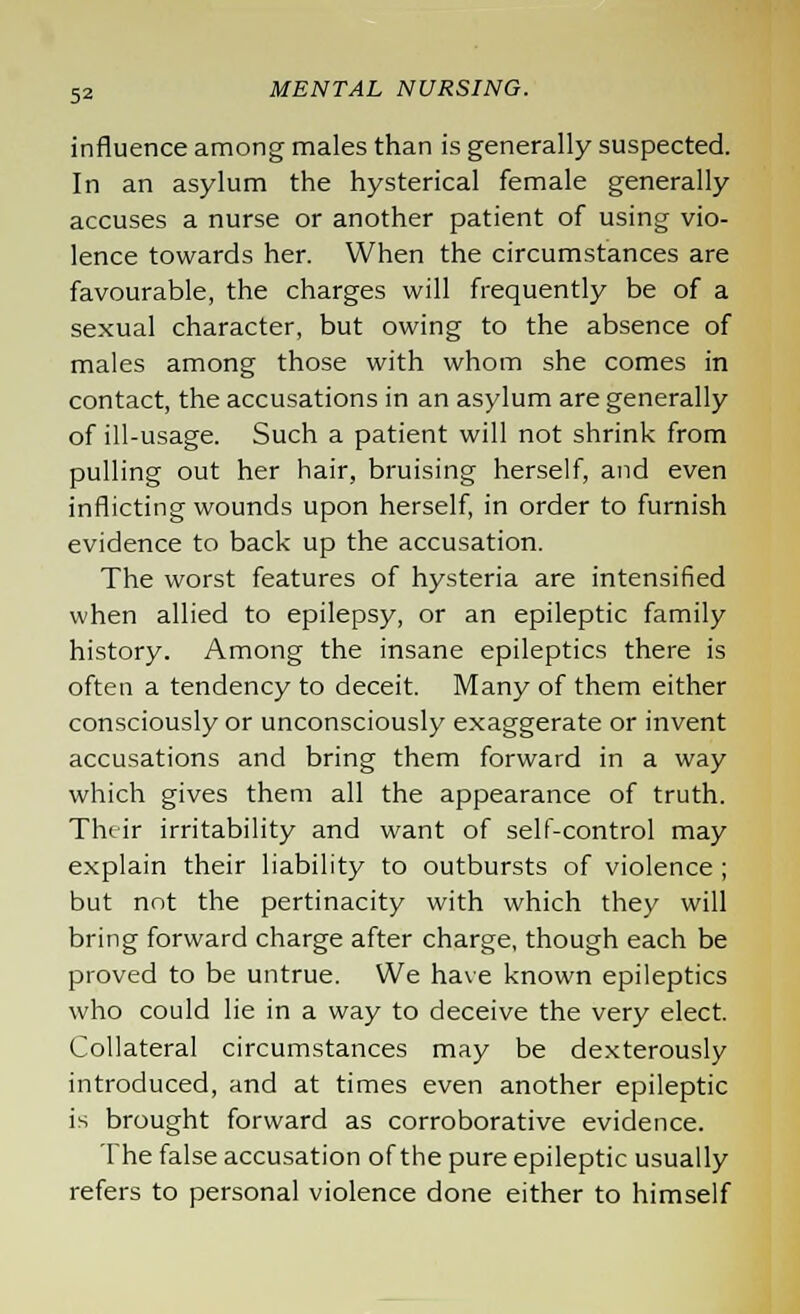 influence among males than is generally suspected. In an asylum the hysterical female generally accuses a nurse or another patient of using vio- lence towards her. When the circumstances are favourable, the charges will frequently be of a sexual character, but owing to the absence of males among those with whom she comes in contact, the accusations in an asylum are generally of ill-usage. Such a patient will not shrink from pulling out her hair, bruising herself, and even inflicting wounds upon herself, in order to furnish evidence to back up the accusation. The worst features of hysteria are intensified when allied to epilepsy, or an epileptic family history. Among the insane epileptics there is often a tendency to deceit. Many of them either consciously or unconsciously exaggerate or invent accusations and bring them forward in a way which gives them all the appearance of truth. Their irritability and want of self-control may explain their liability to outbursts of violence; but not the pertinacity with which they will bring forward charge after charge, though each be proved to be untrue. We have known epileptics who could lie in a way to deceive the very elect. Collateral circumstances may be dexterously introduced, and at times even another epileptic is brought forward as corroborative evidence. The false accusation of the pure epileptic usually refers to personal violence done either to himself