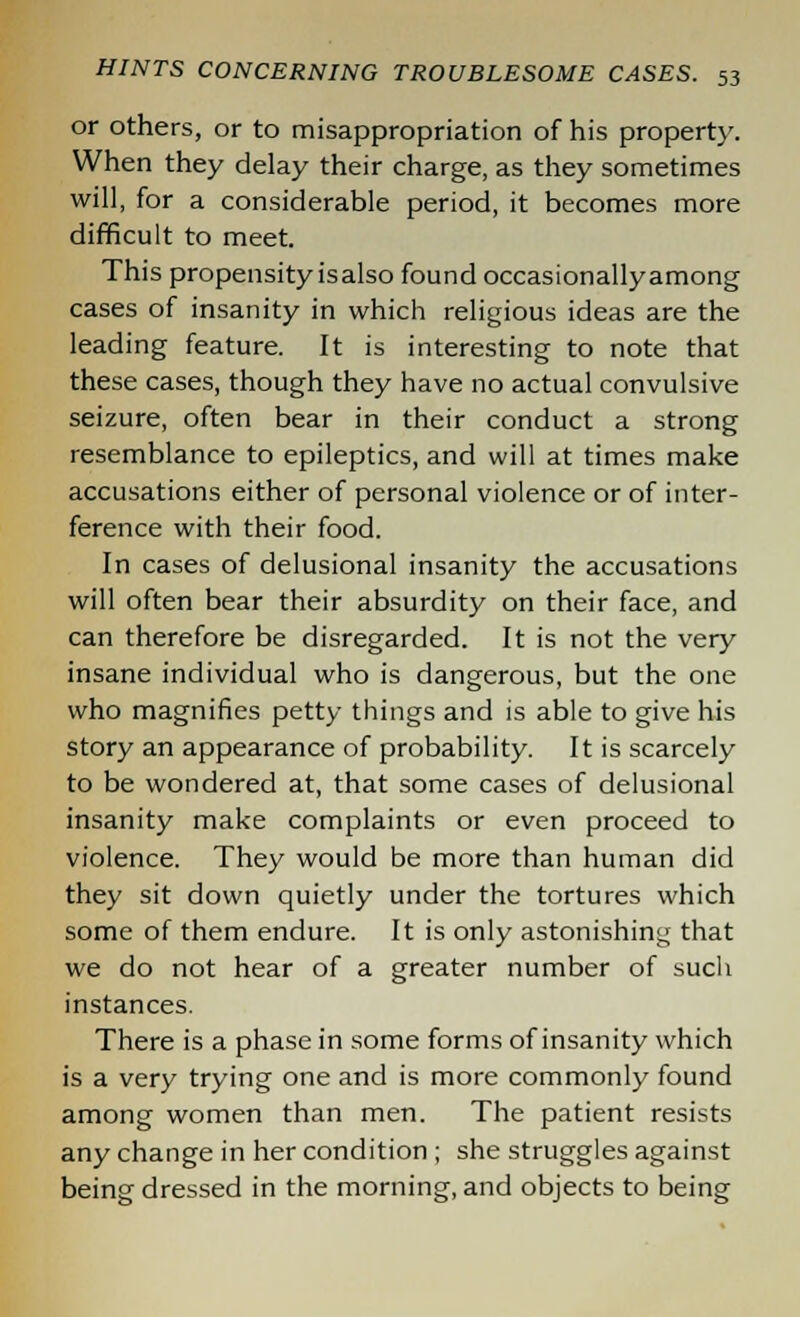 or others, or to misappropriation of his property. When they delay their charge, as they sometimes will, for a considerable period, it becomes more difficult to meet. This propensity is also found occasionallyamong cases of insanity in which religious ideas are the leading feature. It is interesting to note that these cases, though they have no actual convulsive seizure, often bear in their conduct a strong resemblance to epileptics, and will at times make accusations either of personal violence or of inter- ference with their food. In cases of delusional insanity the accusations will often bear their absurdity on their face, and can therefore be disregarded. It is not the very insane individual who is dangerous, but the one who magnifies petty things and is able to give his story an appearance of probability. It is scarcely to be wondered at, that some cases of delusional insanity make complaints or even proceed to violence. They would be more than human did they sit down quietly under the tortures which some of them endure. It is only astonishing that we do not hear of a greater number of such instances. There is a phase in some forms of insanity which is a very trying one and is more commonly found among women than men. The patient resists any change in her condition ; she struggles against being dressed in the morning, and objects to being