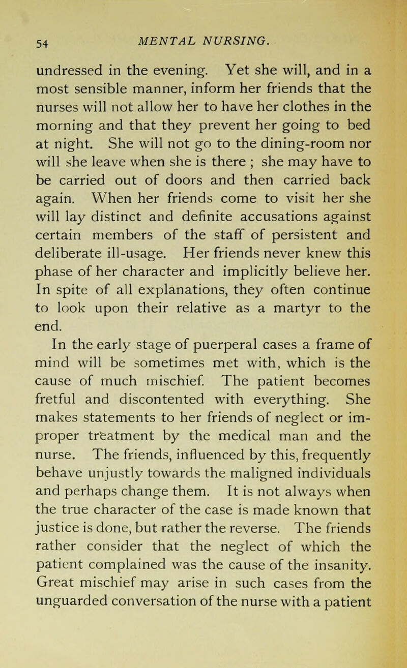 undressed in the evening. Yet she will, and in a most sensible manner, inform her friends that the nurses will not allow her to have her clothes in the morning and that they prevent her going to bed at night. She will not go to the dining-room nor will she leave when she is there ; she may have to be carried out of doors and then carried back again. When her friends come to visit her she will lay distinct and definite accusations against certain members of the staff of persistent and deliberate ill-usage. Her friends never knew this phase of her character and implicitly believe her. In spite of all explanations, they often continue to look upon their relative as a martyr to the end. In the early stage of puerperal cases a frame of mind will be sometimes met with, which is the cause of much mischief. The patient becomes fretful and discontented with everything. She makes statements to her friends of neglect or im- proper treatment by the medical man and the nurse. The friends, influenced by this, frequently behave unjustly towards the maligned individuals and perhaps change them. It is not always when the true character of the case is made known that justice is done, but rather the reverse. The friends rather consider that the neglect of which the patient complained was the cause of the insanity. Great mischief may arise in such cases from the unguarded conversation of the nurse with a patient