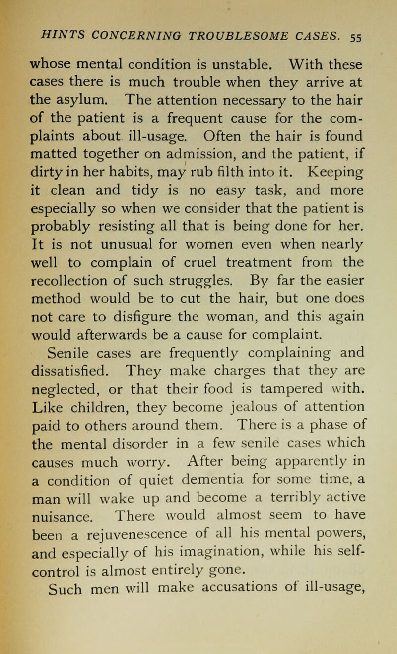 whose mental condition is unstable. With these cases there is much trouble when they arrive at the asylum. The attention necessary to the hair of the patient is a frequent cause for the com- plaints about ill-usage. Often the hair is found matted together on admission, and the patient, if dirty in her habits, may rub filth into it. Keeping it clean and tidy is no easy task, and more especially so when we consider that the patient is probably resisting all that is being done for her. It is not unusual for women even when nearly well to complain of cruel treatment from the recollection of such struggles. By far the easier method would be to cut the hair, but one does not care to disfigure the woman, and this again would afterwards be a cause for complaint. Senile cases are frequently complaining and dissatisfied. They make charges that they are neglected, or that their food is tampered with. Like children, they become jealous of attention paid to others around them. There is a phase of the mental disorder in a few senile cases which causes much worry. After being apparently in a condition of quiet dementia for some time, a man will wake up and become a terribly active nuisance. There would almost seem to have been a rejuvenescence of all his mental powers, and especially of his imagination, while his self- control is almost entirely gone. Such men will make accusations of ill-usage,