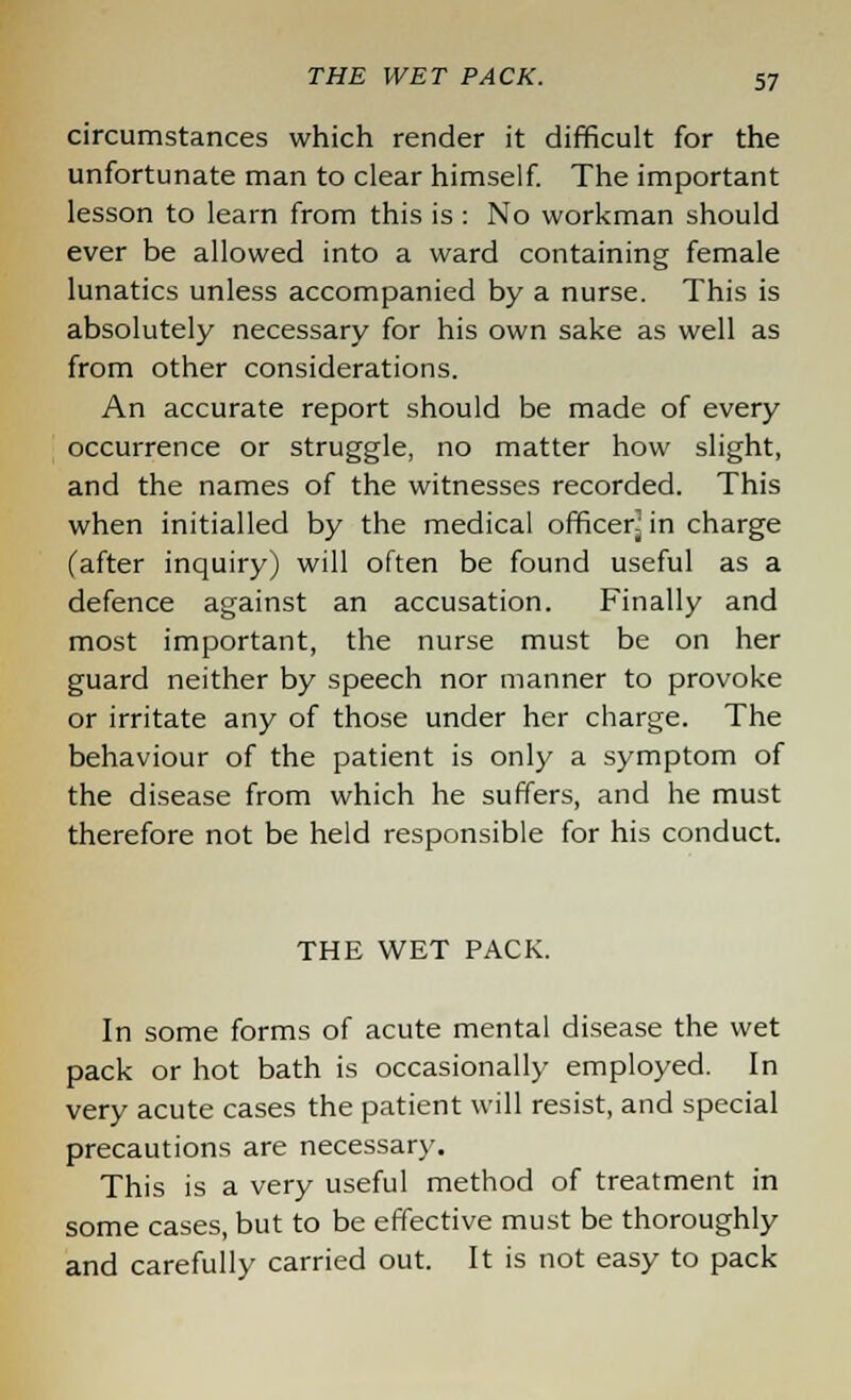 circumstances which render it difficult for the unfortunate man to clear himself. The important lesson to learn from this is : No workman should ever be allowed into a ward containing female lunatics unless accompanied by a nurse. This is absolutely necessary for his own sake as well as from other considerations. An accurate report should be made of every occurrence or struggle, no matter how slight, and the names of the witnesses recorded. This when initialled by the medical officer^ in charge (after inquiry) will often be found useful as a defence against an accusation. Finally and most important, the nurse must be on her guard neither by speech nor manner to provoke or irritate any of those under her charge. The behaviour of the patient is only a symptom of the disease from which he suffers, and he must therefore not be held responsible for his conduct. THE WET PACK. In some forms of acute mental disease the wet pack or hot bath is occasionally employed. In very acute cases the patient will resist, and special precautions are necessary. This is a very useful method of treatment in some cases, but to be effective must be thoroughly and carefully carried out. It is not easy to pack