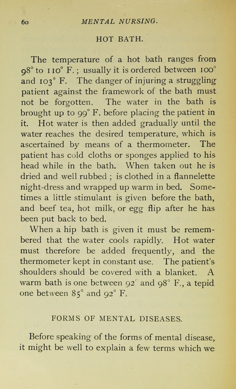 HOT BATH. The temperature of a hot bath ranges from 98° to 1 10° F. ; usually it is ordered between ioo'J and 103° F. The danger of injuring a struggling patient against the framework of the bath must not be forgotten. The water in the bath is brought up to 99° F. before placing the patient in it. Hot water is then added gradually until the water reaches the desired temperature, which is ascertained by means of a thermometer. The patient has cold cloths or sponges applied to his head while in the bath. When taken out he is dried and well rubbed ; is clothed in a flannelette night-dress and wrapped up warm in bed. Some- times a little stimulant is given before the bath, and beef tea, hot milk, or egg flip after he has been put back to bed. When a hip bath is given it must be remem- bered that the water cools rapidly. Hot water must therefore be added frequently, and the thermometer kept in constant use. The patient's shoulders should be covered with a blanket. A warm bath is one between 92' and 980 F., a tepid one between 85° and 92° F. FORMS OF MENTAL DISEASES. Before speaking of the forms of mental disease, it might be well to explain a few terms which we