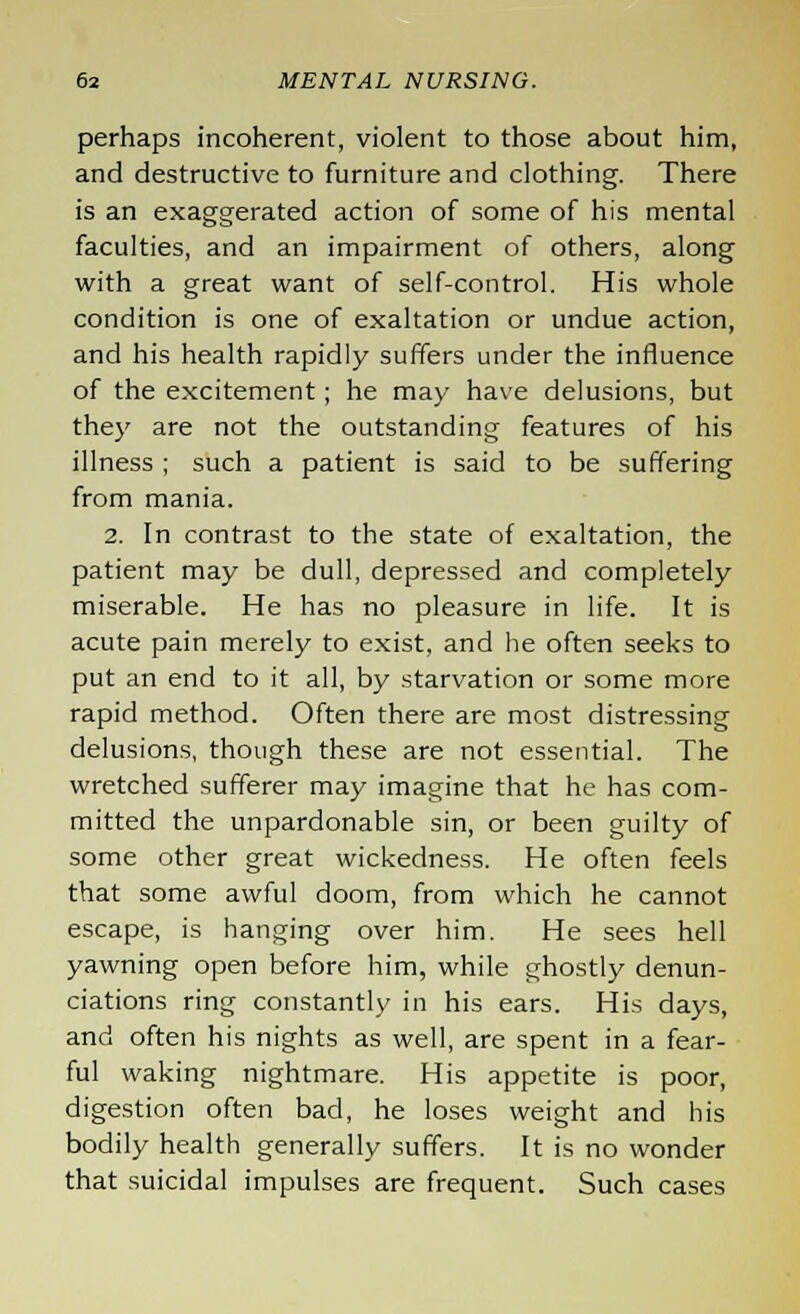 perhaps incoherent, violent to those about him, and destructive to furniture and clothing. There is an exaggerated action of some of his mental faculties, and an impairment of others, along with a great want of self-control. His whole condition is one of exaltation or undue action, and his health rapidly suffers under the influence of the excitement; he may have delusions, but they are not the outstanding features of his illness ; such a patient is said to be suffering from mania. 2. In contrast to the state of exaltation, the patient may be dull, depressed and completely miserable. He has no pleasure in life. It is acute pain merely to exist, and he often seeks to put an end to it all, by starvation or some more rapid method. Often there are most distressing delusions, though these are not essential. The wretched sufferer may imagine that he has com- mitted the unpardonable sin, or been guilty of some other great wickedness. He often feels that some awful doom, from which he cannot escape, is hanging over him. He sees hell yawning open before him, while ghostly denun- ciations ring constantly in his ears. His days, and often his nights as well, are spent in a fear- ful waking nightmare. His appetite is poor, digestion often bad, he loses weight and his bodily health generally suffers. It is no wonder that suicidal impulses are frequent. Such cases