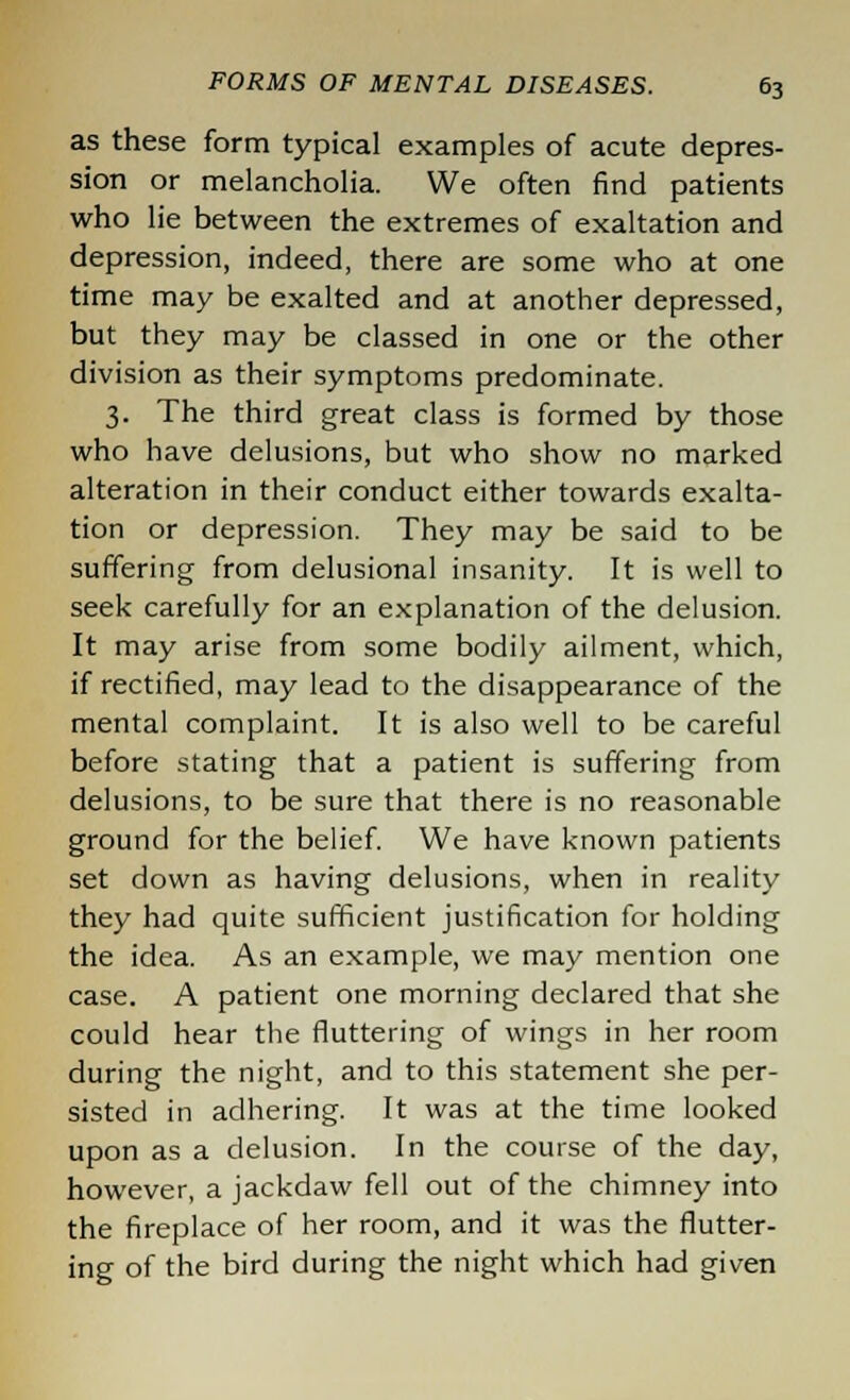 as these form typical examples of acute depres- sion or melancholia. We often find patients who lie between the extremes of exaltation and depression, indeed, there are some who at one time may be exalted and at another depressed, but they may be classed in one or the other division as their symptoms predominate. 3. The third great class is formed by those who have delusions, but who show no marked alteration in their conduct either towards exalta- tion or depression. They may be said to be suffering from delusional insanity. It is well to seek carefully for an explanation of the delusion. It may arise from some bodily ailment, which, if rectified, may lead to the disappearance of the mental complaint. It is also well to be careful before stating that a patient is suffering from delusions, to be sure that there is no reasonable ground for the belief. We have known patients set down as having delusions, when in reality they had quite sufficient justification for holding the idea. As an example, we may mention one case. A patient one morning declared that she could hear the fluttering of wings in her room during the night, and to this statement she per- sisted in adhering. It was at the time looked upon as a delusion. In the course of the day, however, a jackdaw fell out of the chimney into the fireplace of her room, and it was the flutter- ing of the bird during the night which had given