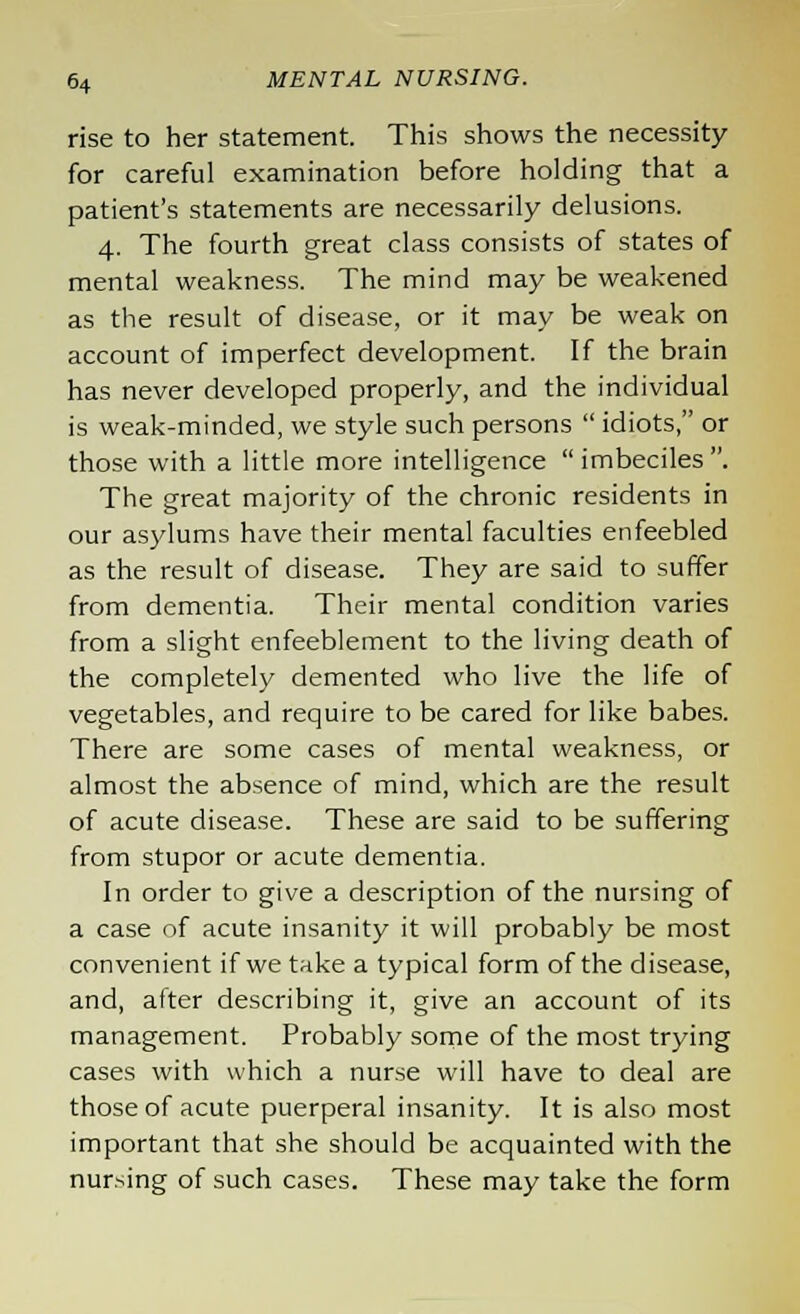 rise to her statement. This shows the necessity for careful examination before holding that a patient's statements are necessarily delusions. 4. The fourth great class consists of states of mental weakness. The mind may be weakened as the result of disease, or it may be weak on account of imperfect development. If the brain has never developed properly, and the individual is weak-minded, we style such persons  idiots, or those with a little more intelligence  imbeciles . The great majority of the chronic residents in our asylums have their mental faculties enfeebled as the result of disease. They are said to suffer from dementia. Their mental condition varies from a slight enfeeblement to the living death of the completely demented who live the life of vegetables, and require to be cared for like babes. There are some cases of mental weakness, or almost the absence of mind, which are the result of acute disease. These are said to be suffering from stupor or acute dementia. In order to give a description of the nursing of a case of acute insanity it will probably be most convenient if we take a typical form of the disease, and, after describing it, give an account of its management. Probably some of the most trying cases with which a nurse will have to deal are those of acute puerperal insanity. It is also most important that she should be acquainted with the nursing of such cases. These may take the form