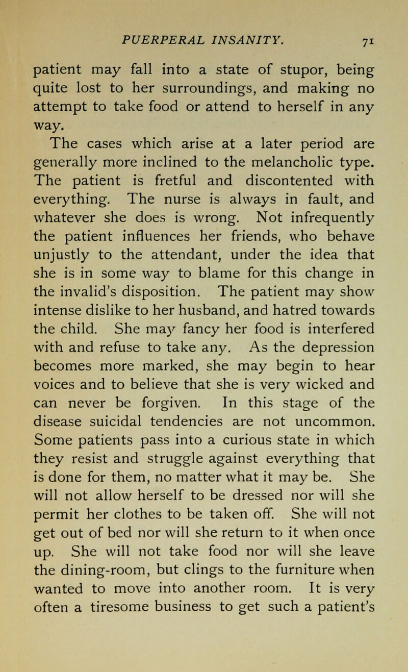 patient may fall into a state of stupor, being quite lost to her surroundings, and making no attempt to take food or attend to herself in any way. The cases which arise at a later period are generally more inclined to the melancholic type. The patient is fretful and discontented with everything. The nurse is always in fault, and whatever she does is wrong. Not infrequently the patient influences her friends, who behave unjustly to the attendant, under the idea that she is in some way to blame for this change in the invalid's disposition. The patient may show intense dislike to her husband, and hatred towards the child. She may fancy her food is interfered with and refuse to take any. As the depression becomes more marked, she may begin to hear voices and to believe that she is very wicked and can never be forgiven. In this stage of the disease suicidal tendencies are not uncommon. Some patients pass into a curious state in which they resist and struggle against everything that is done for them, no matter what it may be. She will not allow herself to be dressed nor will she permit her clothes to be taken off. She will not get out of bed nor will she return to it when once up. She will not take food nor will she leave the dining-room, but clings to the furniture when wanted to move into another room. It is very often a tiresome business to get such a patient's