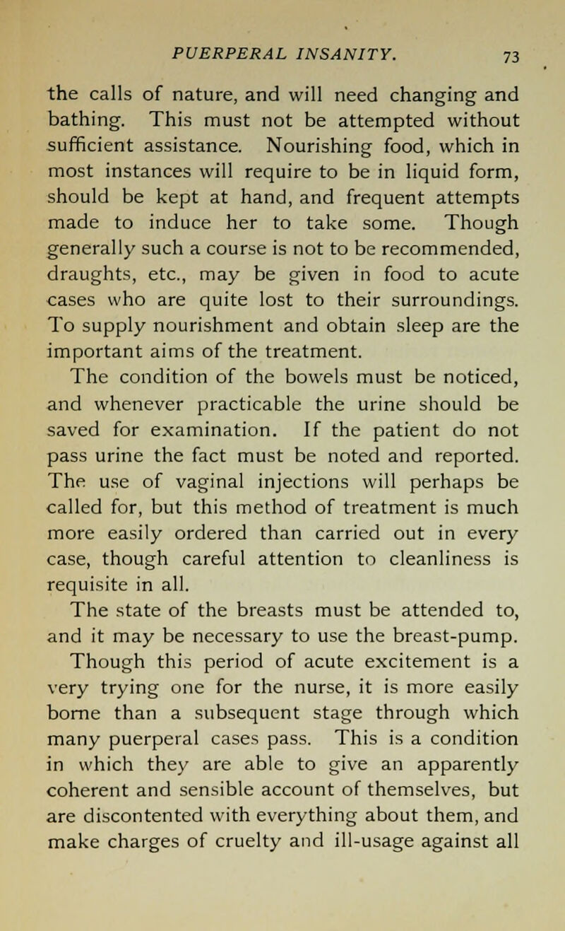 the calls of nature, and will need changing and bathing. This must not be attempted without sufficient assistance. Nourishing food, which in most instances will require to be in liquid form, should be kept at hand, and frequent attempts made to induce her to take some. Though generally such a course is not to be recommended, draughts, etc., may be given in food to acute cases who are quite lost to their surroundings. To supply nourishment and obtain sleep are the important aims of the treatment. The condition of the bowels must be noticed, and whenever practicable the urine should be saved for examination. If the patient do not pass urine the fact must be noted and reported. The use of vaginal injections will perhaps be called for, but this method of treatment is much more easily ordered than carried out in every case, though careful attention to cleanliness is requisite in all. The state of the breasts must be attended to, and it may be necessary to use the breast-pump. Though this period of acute excitement is a very trying one for the nurse, it is more easily borne than a subsequent stage through which many puerperal cases pass. This is a condition in which they are able to give an apparently coherent and sensible account of themselves, but are discontented with everything about them, and make charges of cruelty and ill-usage against all