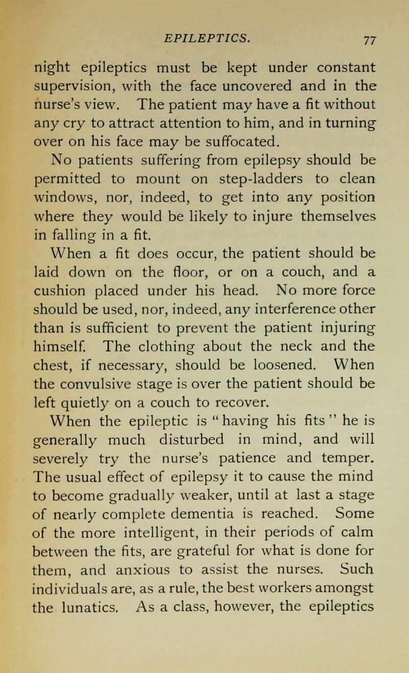 night epileptics must be kept under constant supervision, with the face uncovered and in the nurse's view. The patient may have a fit without any cry to attract attention to him, and in turning- over on his face may be suffocated. No patients suffering from epilepsy should be permitted to mount on step-ladders to clean windows, nor, indeed, to get into any position where they would be likely to injure themselves in falling in a fit. When a fit does occur, the patient should be laid down on the floor, or on a couch, and a cushion placed under his head. No more force should be used, nor, indeed, any interference other than is sufficient to prevent the patient injuring himself. The clothing about the neck and the chest, if necessary, should be loosened. When the convulsive stage is over the patient should be left quietly on a couch to recover. When the epileptic is having his fits he is generally much disturbed in mind, and will severely try the nurse's patience and temper. The usual effect of epilepsy it to cause the mind to become gradually weaker, until at last a stage of nearly complete dementia is reached. Some of the more intelligent, in their periods of calm between the fits, are grateful for what is done for them, and anxious to assist the nurses. Such individuals are, as a rule, the best workers amongst the lunatics. As a class, however, the epileptics