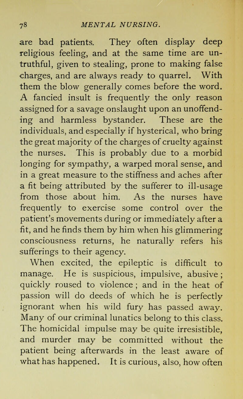 are bad patients. They often display deep religious feeling, and at the same time are un- truthful, given to stealing, prone to making false charges, and are always ready to quarrel. With them the blow generally comes before the word. A fancied insult is frequently the only reason assigned for a savage onslaught upon an unoffend- ing and harmless bystander. These are the individuals, and especially if hysterical, who bring the great majority of the charges of cruelty against the nurses. This is probably due to a morbid longing for sympathy, a warped moral sense, and in a great measure to the stiffness and aches after a fit being attributed by the sufferer to ill-usage from those about him. As the nurses have frequently to exercise some control over the patient's movements during or immediately after a fit, and he finds them by him when his glimmering consciousness returns, he naturally refers his sufferings to their agency. When excited, the epileptic is difficult to manage. He is suspicious, impulsive, abusive ; quickly roused to violence ; and in the heat of passion will do deeds of which he is perfectly ignorant when his wild fury has passed away. Many of our criminal lunatics belong to this class. The homicidal impulse may be quite irresistible, and murder may be committed without the patient being afterwards in the least aware of what has happened. It is curious, also, how often