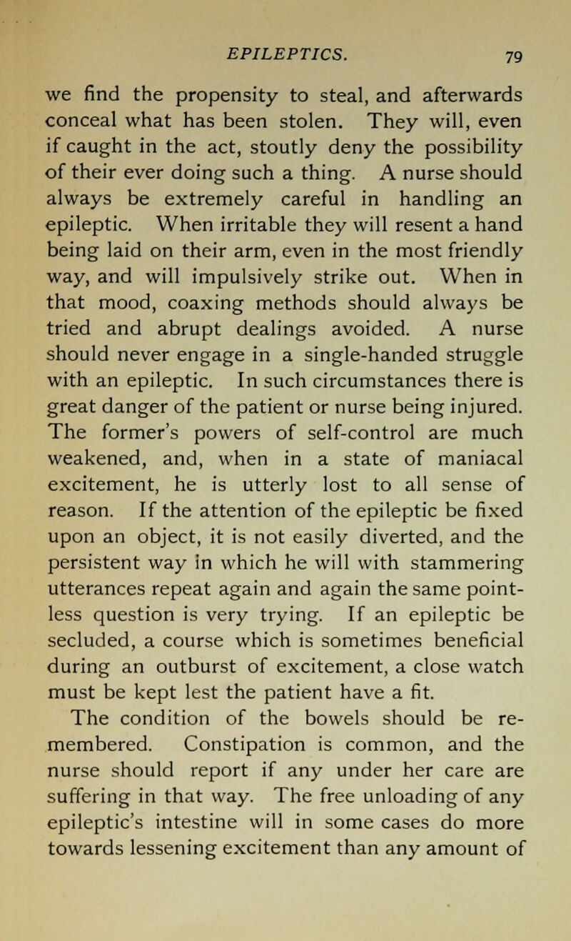 we find the propensity to steal, and afterwards conceal what has been stolen. They will, even if caught in the act, stoutly deny the possibility of their ever doing such a thing. A nurse should always be extremely careful in handling an epileptic. When irritable they will resent a hand being laid on their arm, even in the most friendly way, and will impulsively strike out. When in that mood, coaxing methods should always be tried and abrupt dealings avoided. A nurse should never engage in a single-handed struggle with an epileptic. In such circumstances there is great danger of the patient or nurse being injured. The former's powers of self-control are much weakened, and, when in a state of maniacal excitement, he is utterly lost to all sense of reason. If the attention of the epileptic be fixed upon an object, it is not easily diverted, and the persistent way in which he will with stammering utterances repeat again and again the same point- less question is very trying. If an epileptic be secluded, a course which is sometimes beneficial during an outburst of excitement, a close watch must be kept lest the patient have a fit. The condition of the bowels should be re- membered. Constipation is common, and the nurse should report if any under her care are suffering in that way. The free unloading of any epileptic's intestine will in some cases do more towards lessening excitement than any amount of