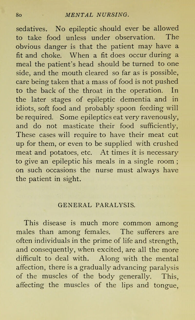 sedatives. No epileptic should ever be allowed to take food unless under observation. The obvious danger is that the patient may have a fit and choke. When a fit does occur during a meal the patient's head should be turned to one side, and the mouth cleared so far as is possible, care being taken that a mass of food is not pushed to the back of the throat in the operation. In the later stages of epileptic dementia and in idiots, soft food and probably spoon feeding will be required. Some epileptics eat very ravenously, and do not masticate their food sufficiently, These cases will require to have their meat cut up for them, or even to be supplied with crushed meat and potatoes, etc. At times it is necessary to give an epileptic his meals in a single room ; on such occasions the nurse must always have the patient in sight. GENERAL PARALYSIS. This disease is much more common among males than among females. The sufferers are often individuals in the prime of life and strength, and consequently, when excited, are all the more difficult to deal with. Along with the mental affection, there is a gradually advancing paralysis of the muscles of the body generally. This, affecting the muscles of the lips and tongue,