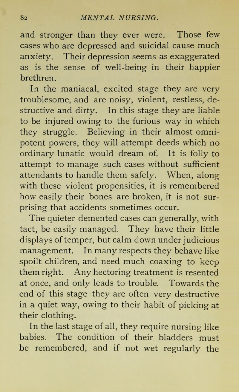 and stronger than they ever were. Those few cases who are depressed and suicidal cause much anxiety. Their depression seems as exaggerated as is the sense of well-being in their happier brethren. In the maniacal, excited stage they are very troublesome, and are noisy, violent, restless, de- structive and dirty. In this stage they are liable to be injured owing to the furious way in which they struggle. Believing in their almost omni- potent powers, they will attempt deeds which no ordinary lunatic would dream of. It is folly to attempt to manage such cases without sufficient attendants to handle them safely. When, along with these violent propensities, it is remembered how easily their bones are broken, it is not sur- prising that accidents sometimes occur. The quieter demented cases can generally, with tact, be easily managed. They have their little displays of temper, but calm down under judicious management. In many respects they behave like spoilt children, and need much coaxing to keep them right. Any hectoring treatment is resented at once, and only leads to trouble. Towards the end of this stage they are often very destructive in a quiet way, owing to their habit of picking at their clothing. In the last stage of all, they require nursing like babies. The condition of their bladders must be remembered, and if not wet regularly the