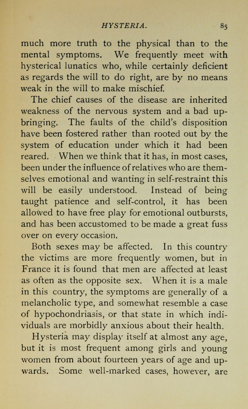 much more truth to the physical than to the mental symptoms. We frequently meet with hysterical lunatics who, while certainly deficient as regards the will to do right, are by no means weak in the will to make mischief. The chief causes of the disease are inherited weakness of the nervous system and a bad up- bringing. The faults of the child's disposition have been fostered rather than rooted out by the system of education under which it had been reared. When we think that it has, in most cases, been under the influence of relatives who are them- selves emotional and wanting in self-restraint this will be easily understood. Instead of being taught patience and self-control, it has been allowed to have free play for emotional outbursts, and has been accustomed to be made a great fuss over on every occasion. Both sexes may be affected. In this country the victims are more frequently women, but in France it is found that men are affected at least as often as the opposite sex. When it is a male in this country, the symptoms are generally of a melancholic type, and somewhat resemble a case of hypochondriasis, or that state in which indi- viduals are morbidly anxious about their health. Hysteria may display itself at almost any age, but it is most frequent among girls and young women from about fourteen years of age and up- wards. Some well-marked cases, however, are