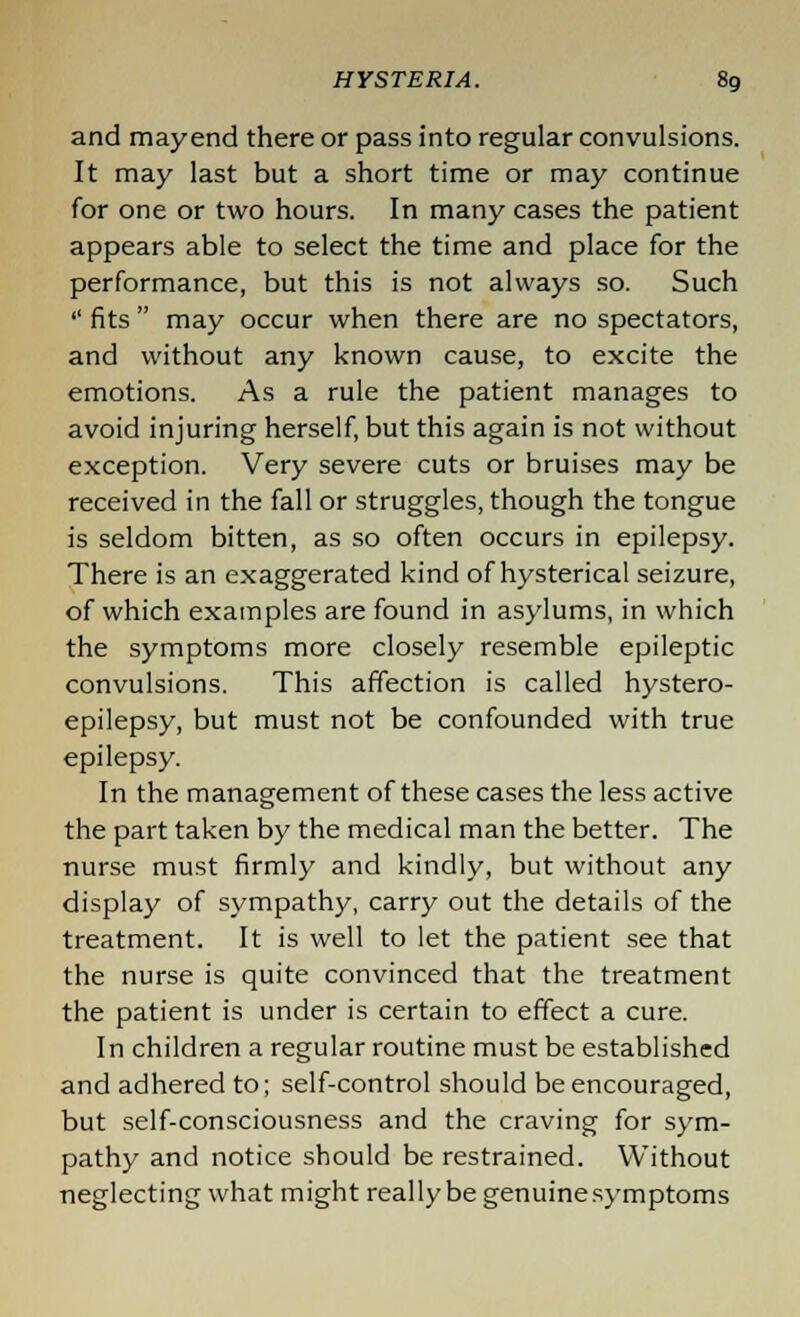 and mayend there or pass into regular convulsions. It may last but a short time or may continue for one or two hours. In many cases the patient appears able to select the time and place for the performance, but this is not always so. Such  fits  may occur when there are no spectators, and without any known cause, to excite the emotions. As a rule the patient manages to avoid injuring herself, but this again is not without exception. Very severe cuts or bruises may be received in the fall or struggles, though the tongue is seldom bitten, as so often occurs in epilepsy. There is an exaggerated kind of hysterical seizure, of which examples are found in asylums, in which the symptoms more closely resemble epileptic convulsions. This affection is called hystero- epilepsy, but must not be confounded with true epilepsy. In the management of these cases the less active the part taken by the medical man the better. The nurse must firmly and kindly, but without any display of sympathy, carry out the details of the treatment. It is well to let the patient see that the nurse is quite convinced that the treatment the patient is under is certain to effect a cure. In children a regular routine must be established and adhered to; self-control should be encouraged, but self-consciousness and the craving for sym- pathy and notice should be restrained. Without neglecting what might really be genuine symptoms