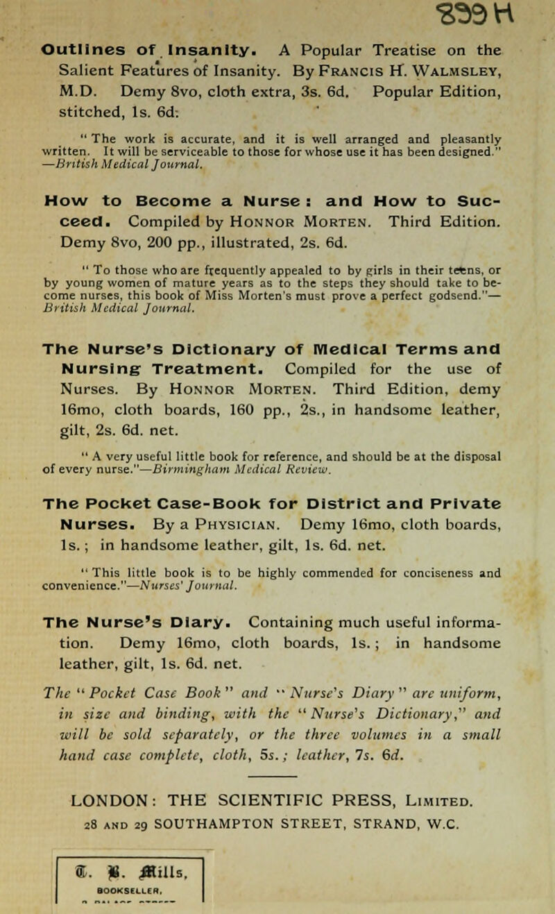 S39H Outlines of Insanity. A Popular Treatise on the Salient Features of Insanity. By Francis H. Walmsley, M.D. Demy 8vo, cloth extra, 3s. 6d. Popular Edition, stitched, Is. 6d:  The work is accurate, and it is well arranged and pleasantly written. It will be serviceable to those for whose use it has been designed. —British Medical Journal. How to Become a Nurse : and How to Suc- ceed. Compiled by Honnor Morten. Third Edition. Demy 8vo, 200 pp., illustrated, 2s. 6d.  To those who are frequently appealed to by girls in their trtns, or by young women of mature years as to the steps they should take to be- come nurses, this book of Miss Morten's must prove a perfect godsend.— British Medical Journal. The Nurse's Dictionary of medical Terms and Nursing Treatment. Compiled for the use of Nurses. By Honnor Morten. Third Edition, demy 16mo, cloth boards, 160 pp., 2s., in handsome leather, gilt, 2s. 6d. net.  A very useful little book for reference, and should be at the disposal of every nurse.—Birmingham Medical Review. The Pocket Case-Book for District and Private Nurses. By a Physician. Demy 16mo, cloth boards, Is.; in handsome leather, gilt, Is. 6d. net. This little book is to be highly commended for conciseness and convenience.—Nurses' Journal. The Nurse's Diary. Containing much useful informa- tion. Demy 16mo, cloth boards, Is.; in handsome leather, gilt, Is. 6d. net. The  Pocket Case Book and Nurse's Diary are uniform, in size and binding, with the  Nurse's Dictionary, and will be sold separately, or the three volumes in a small hand case complete, cloth, 5s.; leather. Is. 6rf. LONDON: THE SCIENTIFIC PRESS, Limited. 28 and 29 SOUTHAMPTON STREET, STRAND, W.C. (T. «. stills. BOOKSELLER.