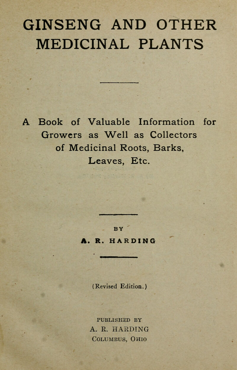 GINSENG AND OTHER MEDICINAL PLANTS Book of Valuable Information for Growers as Well as Collectors of Medicinal Roots, Barks, Leaves, Etc. BY A. R. HARDING (Revised Edition.) PUBLISHED BY A. R. HARDING Columbus, Ohio